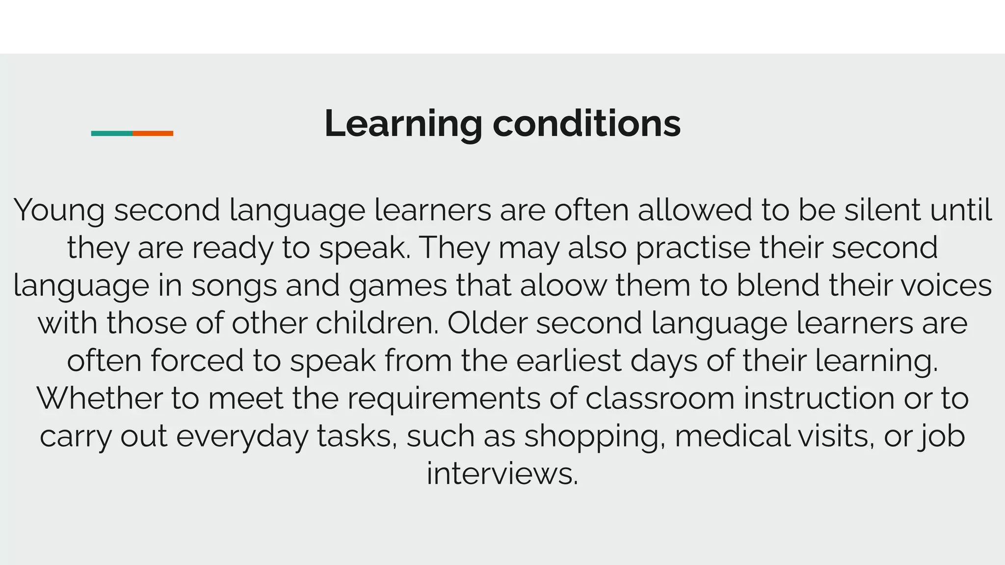 Learning conditions
Young second language learners are often allowed to be silent until
they are ready to speak. They may also practise their second
language in songs and games that aloow them to blend their voices
with those of other children. Older second language learners are
often forced to speak from the earliest days of their learning.
Whether to meet the requirements of classroom instruction or to
carry out everyday tasks, such as shopping, medical visits, or job
interviews.
 