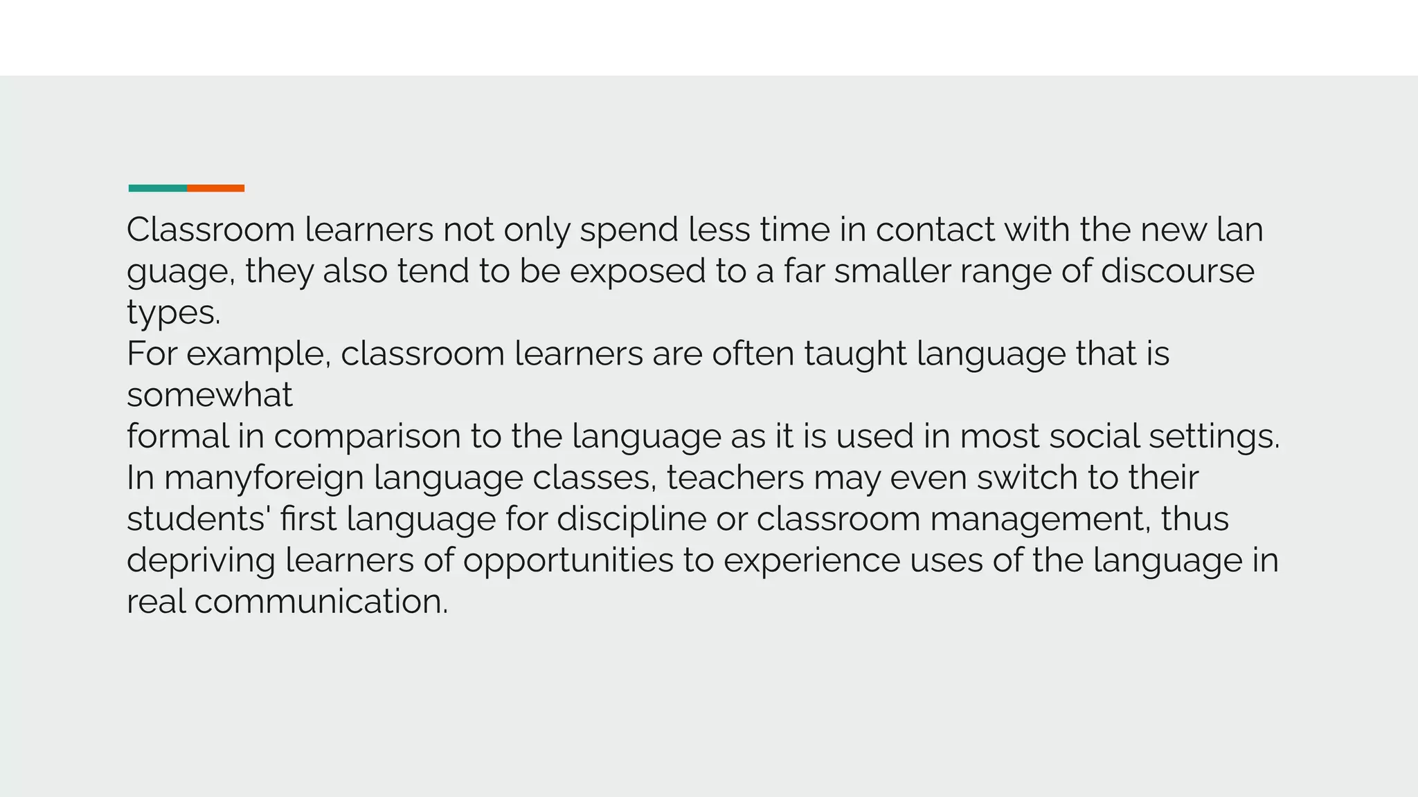 Classroom learners not only spend less time in contact with the new lan
guage, they also tend to be exposed to a far smaller range of discourse
types.
For example, classroom learners are often taught language that is
somewhat
formal in comparison to the language as it is used in most social settings.
In manyforeign language classes, teachers may even switch to their
students' ﬁrst language for discipline or classroom management, thus
depriving learners of opportunities to experience uses of the language in
real communication.
 