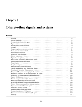 Chapter 2
Discrete-time signals and systems
Contents
Overview . . . . . . . . . . . . . . . . . . . . . . . . . . . . . . . . . . . . . . . . . . . . . . . . . . . . . . . . 2.2
Discrete-time signals . . . . . . . . . . . . . . . . . . . . . . . . . . . . . . . . . . . . . . . . . . . . . . . . . . 2.2
Some elementary discrete-time signals . . . . . . . . . . . . . . . . . . . . . . . . . . . . . . . . . . . . . . . . . 2.2
Signal notation . . . . . . . . . . . . . . . . . . . . . . . . . . . . . . . . . . . . . . . . . . . . . . . . . . . . . . 2.2
Classification of discrete-time signals . . . . . . . . . . . . . . . . . . . . . . . . . . . . . . . . . . . . . . . . . . 2.4
Symmetry . . . . . . . . . . . . . . . . . . . . . . . . . . . . . . . . . . . . . . . . . . . . . . . . . . . . . . . . 2.4
Simple manipulations of discrete-time signals . . . . . . . . . . . . . . . . . . . . . . . . . . . . . . . . . . . . . . 2.4
Correlation of discrete-time signals . . . . . . . . . . . . . . . . . . . . . . . . . . . . . . . . . . . . . . . . . . . 2.5
Cross-correlation sequences . . . . . . . . . . . . . . . . . . . . . . . . . . . . . . . . . . . . . . . . . . . . . . . 2.5
Properties of cross correlation . . . . . . . . . . . . . . . . . . . . . . . . . . . . . . . . . . . . . . . . . . . . . . 2.5
Discrete-time systems . . . . . . . . . . . . . . . . . . . . . . . . . . . . . . . . . . . . . . . . . . . . . . . . . . 2.7
Input-output description of systems . . . . . . . . . . . . . . . . . . . . . . . . . . . . . . . . . . . . . . . . . . . 2.7
Block diagram representation of discrete-time systems . . . . . . . . . . . . . . . . . . . . . . . . . . . . . . . . . 2.7
Classification of discrete-time systems . . . . . . . . . . . . . . . . . . . . . . . . . . . . . . . . . . . . . . . . . 2.8
Time properties . . . . . . . . . . . . . . . . . . . . . . . . . . . . . . . . . . . . . . . . . . . . . . . . . . . . . 2.8
“Amplitude” properties . . . . . . . . . . . . . . . . . . . . . . . . . . . . . . . . . . . . . . . . . . . . . . . . . 2.9
Interconnection of discrete-time systems . . . . . . . . . . . . . . . . . . . . . . . . . . . . . . . . . . . . . . . . 2.10
Analysis of discrete-time linear time-invariant systems . . . . . . . . . . . . . . . . . . . . . . . . . . . . . . . . . 2.11
Techniques for the analysis of linear systems . . . . . . . . . . . . . . . . . . . . . . . . . . . . . . . . . . . . . . 2.11
Response of LTI systems to arbitrary inputs: the convolution sum . . . . . . . . . . . . . . . . . . . . . . . . . . . 2.11
Properties of convolution and the interconnection of LTI systems . . . . . . . . . . . . . . . . . . . . . . . . . . . . 2.13
Properties of LTI systems in terms of the impulse response . . . . . . . . . . . . . . . . . . . . . . . . . . . . . . . 2.15
Stability of LTI systems . . . . . . . . . . . . . . . . . . . . . . . . . . . . . . . . . . . . . . . . . . . . . . . . . 2.16
Discrete-time systems described by difference equations . . . . . . . . . . . . . . . . . . . . . . . . . . . . . . . . 2.17
Recursive and nonrecursive discrete-time systems . . . . . . . . . . . . . . . . . . . . . . . . . . . . . . . . . . . 2.18
LTI systems via constant-coefficient difference equations . . . . . . . . . . . . . . . . . . . . . . . . . . . . . . . . 2.18
Solution of linear constant-coefficient difference equations . . . . . . . . . . . . . . . . . . . . . . . . . . . . . . . 2.18
Impulse response of a LTI recursive system . . . . . . . . . . . . . . . . . . . . . . . . . . . . . . . . . . . . . . . 2.18
Summary of difference equations . . . . . . . . . . . . . . . . . . . . . . . . . . . . . . . . . . . . . . . . . . . . 2.18
Implementation of discrete-time systems . . . . . . . . . . . . . . . . . . . . . . . . . . . . . . . . . . . . . . . . 2.19
Structures for realization of LTI systems . . . . . . . . . . . . . . . . . . . . . . . . . . . . . . . . . . . . . . . . 2.19
Recursive and nonrecursive realization of FIR systems . . . . . . . . . . . . . . . . . . . . . . . . . . . . . . . . . 2.19
Summary . . . . . . . . . . . . . . . . . . . . . . . . . . . . . . . . . . . . . . . . . . . . . . . . . . . . . . . . 2.21
2.1
 