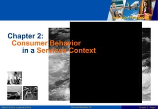 Services Marketing
Chapter 2:
Consumer Behavior
in a Services Context
Services Marketing 7/e
Slide © 2010 by Lovelock & Wirtz Chapter 2 – Page 1
 
