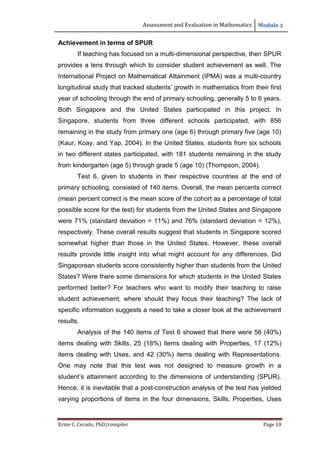Assessment and Evaluation in Mathematics Module 2
Ernie C. Cerado, PhD/compiler Page 10
Achievement in terms of SPUR
If teaching has focused on a multi-dimensional perspective, then SPUR
provides a lens through which to consider student achievement as well. The
International Project on Mathematical Attainment (IPMA) was a multi-country
longitudinal study that tracked students’ growth in mathematics from their first
year of schooling through the end of primary schooling, generally 5 to 6 years.
Both Singapore and the United States participated in this project. In
Singapore, students from three different schools participated, with 856
remaining in the study from primary one (age 6) through primary five (age 10)
(Kaur, Koay, and Yap, 2004). In the United States, students from six schools
in two different states participated, with 181 students remaining in the study
from kindergarten (age 5) through grade 5 (age 10) (Thompson, 2004).
Test 6, given to students in their respective countries at the end of
primary schooling, consisted of 140 items. Overall, the mean percents correct
(mean percent correct is the mean score of the cohort as a percentage of total
possible score for the test) for students from the United States and Singapore
were 71% (standard deviation = 11%) and 76% (standard deviation = 12%),
respectively. These overall results suggest that students in Singapore scored
somewhat higher than those in the United States. However, these overall
results provide little insight into what might account for any differences. Did
Singaporean students score consistently higher than students from the United
States? Were there some dimensions for which students in the United States
performed better? For teachers who want to modify their teaching to raise
student achievement, where should they focus their teaching? The lack of
specific information suggests a need to take a closer look at the achievement
results.
Analysis of the 140 items of Test 6 showed that there were 56 (40%)
items dealing with Skills, 25 (18%) items dealing with Properties, 17 (12%)
items dealing with Uses, and 42 (30%) items dealing with Representations.
One may note that this test was not designed to measure growth in a
student’s attainment according to the dimensions of understanding (SPUR).
Hence, it is inevitable that a post-construction analysis of the test has yielded
varying proportions of items in the four dimensions, Skills, Properties, Uses
 