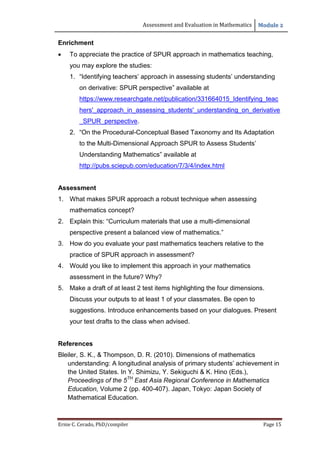 Assessment and Evaluation in Mathematics Module 2
Ernie C. Cerado, PhD/compiler Page 15
Enrichment
 To appreciate the practice of SPUR approach in mathematics teaching,
you may explore the studies:
1. “Identifying teachers’ approach in assessing students’ understanding
on derivative: SPUR perspective” available at
https://www.researchgate.net/publication/331664015_Identifying_teac
hers'_approach_in_assessing_students'_understanding_on_derivative
_SPUR_perspective.
2. “On the Procedural-Conceptual Based Taxonomy and Its Adaptation
to the Multi-Dimensional Approach SPUR to Assess Students’
Understanding Mathematics” available at
http://pubs.sciepub.com/education/7/3/4/index.html
Assessment
1. What makes SPUR approach a robust technique when assessing
mathematics concept?
2. Explain this: “Curriculum materials that use a multi-dimensional
perspective present a balanced view of mathematics.”
3. How do you evaluate your past mathematics teachers relative to the
practice of SPUR approach in assessment?
4. Would you like to implement this approach in your mathematics
assessment in the future? Why?
5. Make a draft of at least 2 test items highlighting the four dimensions.
Discuss your outputs to at least 1 of your classmates. Be open to
suggestions. Introduce enhancements based on your dialogues. Present
your test drafts to the class when advised.
References
Bleiler, S. K., & Thompson, D. R. (2010). Dimensions of mathematics
understanding: A longitudinal analysis of primary students’ achievement in
the United States. In Y. Shimizu, Y. Sekiguchi & K. Hino (Eds.),
Proceedings of the 5TH
East Asia Regional Conference in Mathematics
Education, Volume 2 (pp. 400-407). Japan, Tokyo: Japan Society of
Mathematical Education.
 