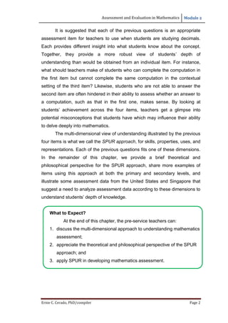 Assessment and Evaluation in Mathematics Module 2
Ernie C. Cerado, PhD/compiler Page 2
It is suggested that each of the previous questions is an appropriate
assessment item for teachers to use when students are studying decimals.
Each provides different insight into what students know about the concept.
Together, they provide a more robust view of students’ depth of
understanding than would be obtained from an individual item. For instance,
what should teachers make of students who can complete the computation in
the first item but cannot complete the same computation in the contextual
setting of the third item? Likewise, students who are not able to answer the
second item are often hindered in their ability to assess whether an answer to
a computation, such as that in the first one, makes sense. By looking at
students’ achievement across the four items, teachers get a glimpse into
potential misconceptions that students have which may influence their ability
to delve deeply into mathematics.
The multi-dimensional view of understanding illustrated by the previous
four items is what we call the SPUR approach, for skills, properties, uses, and
representations. Each of the previous questions fits one of these dimensions.
In the remainder of this chapter, we provide a brief theoretical and
philosophical perspective for the SPUR approach, share more examples of
items using this approach at both the primary and secondary levels, and
illustrate some assessment data from the United States and Singapore that
suggest a need to analyze assessment data according to these dimensions to
understand students’ depth of knowledge.
What to Expect?
At the end of this chapter, the pre-service teachers can:
1. discuss the multi-dimensional approach to understanding mathematics
assessment;
2. appreciate the theoretical and philosophical perspective of the SPUR
approach; and
3. apply SPUR in developing mathematics assessment.
 