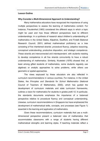 Assessment and Evaluation in Mathematics Module 2
Ernie C. Cerado, PhD/compiler Page 3
Lesson Outline
Why Consider a Multi-Dimensional Approach to Understanding?
Many mathematics educators have recognized the importance of using
multiple perspectives to assess the learning of mathematics content. For
instance, Freudenthal (1983) considered the different ways in which a topic
might be used and how those different perspectives lead to different
understandings. In a synthesis of research about children’s understanding of
mathematics in the United States, Kilpatrick, Swafford, and Findell (National
Research Council, 2001) defined mathematical proficiency as a tree
consisting of five intertwined strands: procedural fluency, adaptive reasoning,
conceptual understanding, productive disposition, and strategic competence.
These strands are interconnected and interdependent, with students needing
to develop competence in all five strands concurrently to have a robust
understanding of mathematics. Similarly, Krutetskii (1976) showed that, at
least among gifted students of mathematics, some students regularly use
algebraic or analytic approaches to solve problems, while others use
geometric or spatial approaches.
The views espoused by these educators are also reflected in
curriculum recommendations in various countries. For instance, in the United
States, the Principles and Standards for School Mathematics (National
Council of Teachers of Mathematics, 2000), which has guided the
development of curriculum materials and state curriculum frameworks,
outlines a vision for mathematics for students in grades preK-12. In particular,
the standards documents emphasize the importance of a balanced
perspective relative to procedural fluency and conceptual understanding.
Likewise, curriculum recommendations in Singapore too have emphasized the
development of mathematical skills, concepts, and processes (see Figure 1)
essential in the learning and application of mathematics.
Given these recommendations, curriculum materials that use a multi-
dimensional perspective present a balanced view of mathematics that
accommodates classrooms with a range of students having different
mathematical strengths and learning styles. If teaching materials reflect a
 