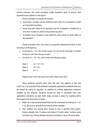 Assessment and Evaluation in Mathematics Module 2
Ernie C. Cerado, PhD/compiler Page 8
solving process. So, what principles might teachers want to ensure that
students know relative to this topic?
Some principles we would list include:
 know that a number can be added to both sides of an equation to yield
an equivalent equation;
 know that both sides of an equation can be multiplied or divided by a
non-zero number to yield an equivalent equation;
 a solution to an equation must yield the same value for both sides of
the equation.
These principles form the basis for potential assessment items in the
dimension of Properties.
 In solving 3x + 12 = 5x, Archie wrote 12 = 8x as the next step. Is Archie
correct or not? How do you know?
 To solve 3x + 12 = 5x, John wrote the following steps:
Step 1: 3x + 12 = 5x
Step 2: 12 = 2x
Step 3: 6 = x
Explain what John did to go from each step to the next.
Many students wonder when they will ever use algebra in the real
world. So, it is important that students recognize application problems that can
be solved by using an equation. In addition to solving application problems
created by the teacher, students should be able to generate their own
application problems as well. Both ideas provide a basis for creating items
that assess the dimension of Uses.
 Make up a real-world problem that can be answered by solving 3x + 12
= 5x. Be sure to specify the meaning of the variable.
 Two children are saving their money to buy a special video game.
Carlos already has 12 pesos and saves P3 each week. Andrew does
not have any money already saved but decides to save P5 each week.
 