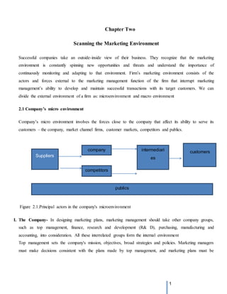 1
Chapter Two
Scanning the Marketing Environment
Successful companies take an outside-inside view of their business. They recognize that the marketing
environment is constantly spinning new opportunities and threats and understand the importance of
continuously monitoring and adapting to that environment. Firm’s marketing environment consists of the
actors and forces external to the marketing management function of the firm that interrupt marketing
management’s ability to develop and maintain successful transactions with its target customers. We can
divide the external environment of a firm as: microenvironment and macro environment
2.1 Company’s micro environment
Company’s micro environment involves the forces close to the company that affect its ability to serve its
customers – the company, market channel firms, customer markets, competitors and publics.
Figure 2.1.Principal actors in the company's microenvironment
I. The Company- In designing marketing plans, marketing management should take other company groups,
such as top management, finance, research and development (R& D), purchasing, manufacturing and
accounting, into consideration. All these interrelated groups form the internal environment
Top management sets the company's mission, objectives, broad strategies and policies. Marketing managers
must make decisions consistent with the plans made by top management, and marketing plans must be
Suppliers
company intermediari
es
competitors
customers
publics
 