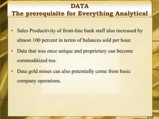 DATA
The prerequisite for Everything Analytical
• Sales Productivity of front-line bank staff also increased by
almost 100 percent in terms of balances sold per hour.
• Data that was once unique and proprietary can become
commoditized too.
• Data gold mines can also potentially come from basic
company operations.
1-17
 