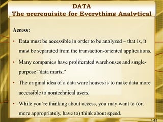DATA
The prerequisite for Everything Analytical
Access:
• Data must be accessible in order to be analyzed – that is, it
must be separated from the transaction-oriented applications.
• Many companies have proliferated warehouses and single-
purpose “data marts,”
• The original idea of a data ware houses is to make data more
accessible to nontechnical users.
• While you’re thinking about access, you may want to (or,
more appropriately, have to) think about speed.
1-25
 