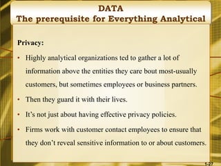 DATA
The prerequisite for Everything Analytical
Privacy:
• Highly analytical organizations ted to gather a lot of
information above the entities they care bout most-usually
customers, but sometimes employees or business partners.
• Then they guard it with their lives.
• It’s not just about having effective privacy policies.
• Firms work with customer contact employees to ensure that
they don’t reveal sensitive information to or about customers.
1-27
 