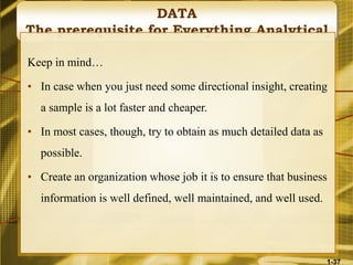 DATA
The prerequisite for Everything Analytical
Keep in mind…
• In case when you just need some directional insight, creating
a sample is a lot faster and cheaper.
• In most cases, though, try to obtain as much detailed data as
possible.
• Create an organization whose job it is to ensure that business
information is well defined, well maintained, and well used.
1-37
 