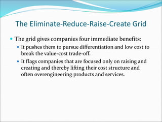 The Eliminate-Reduce-Raise-Create Grid
 The grid gives companies four immediate benefits:
 It pushes them to pursue differentiation and low cost to
break the value-cost trade-off.
 It flags companies that are focused only on raising and
creating and thereby lifting their cost structure and
often overengineering products and services.
 