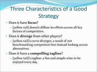 Three Characteristics of a Good
Strategy
• Does it have focus?
– [yellow tail] doesn’t diffuse its efforts across all key
factors of competition.
• Does it diverge from other players?
– [yellow tail]’s curve diverges: a result of not
benchmarking competitors but instead looking across
alternatives.
• Does it have a compelling tagline?
– [yellow tail]’s tagline: a fun and simple wine to be
enjoyed every day.
 