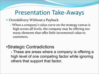 Presentation Take-Aways
 Overdelivery Without a Payback
- When a company’s value curve on the strategy canvas is
high across all levels, the company may be offering too
many elements that offer little incremental value to
customers.
•Strategic Contradictions
- These are areas where a company is offering a
high level of one competing factor while ignoring
others that support that factor.
 