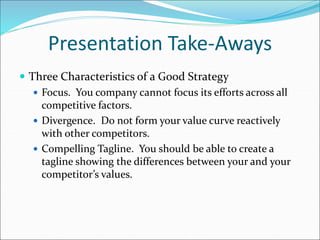 Presentation Take-Aways
 Three Characteristics of a Good Strategy
 Focus. You company cannot focus its efforts across all
competitive factors.
 Divergence. Do not form your value curve reactively
with other competitors.
 Compelling Tagline. You should be able to create a
tagline showing the differences between your and your
competitor’s values.
 