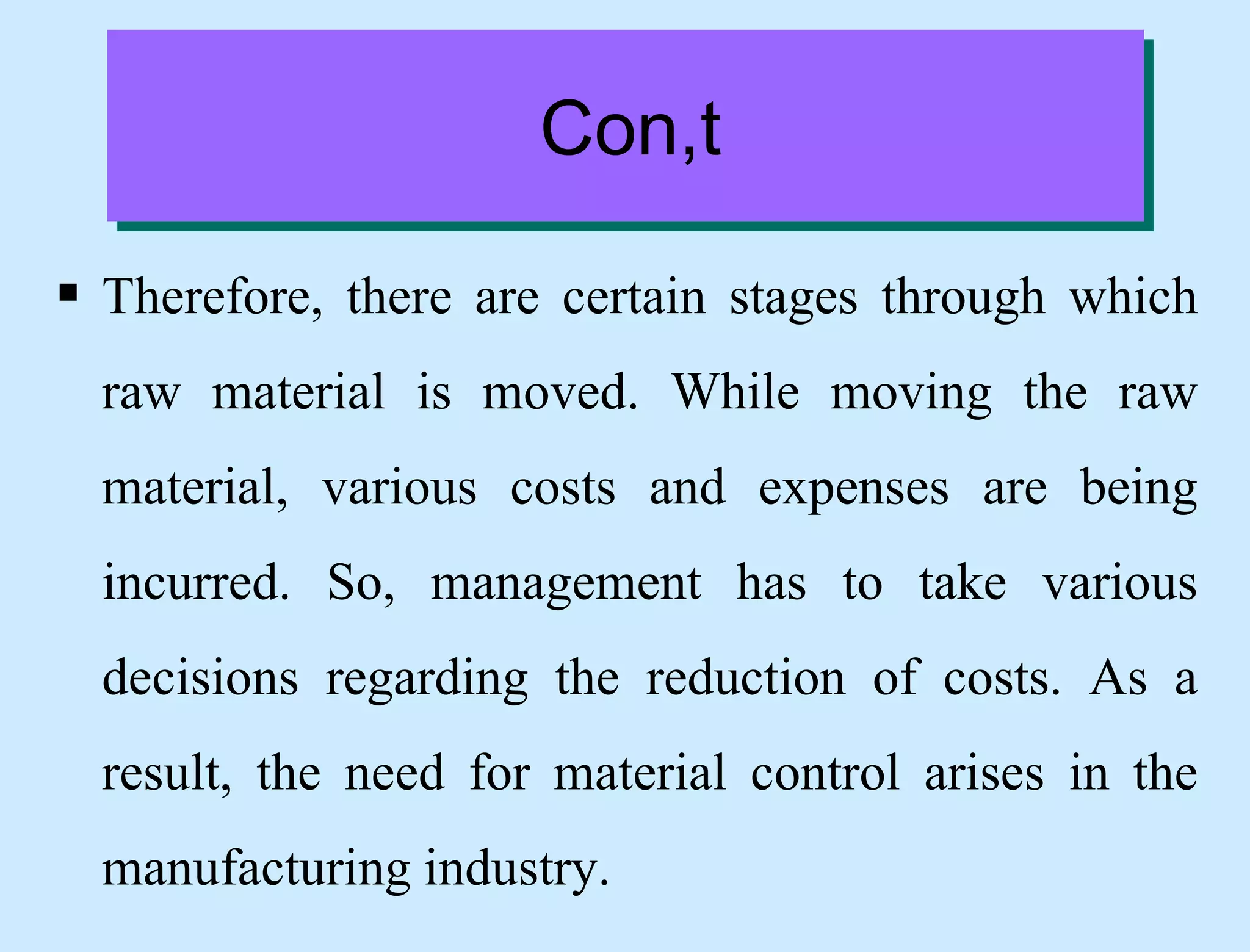 Con,t
 Therefore, there are certain stages through which
raw material is moved. While moving the raw
material, various costs and expenses are being
incurred. So, management has to take various
decisions regarding the reduction of costs. As a
result, the need for material control arises in the
manufacturing industry.
 
