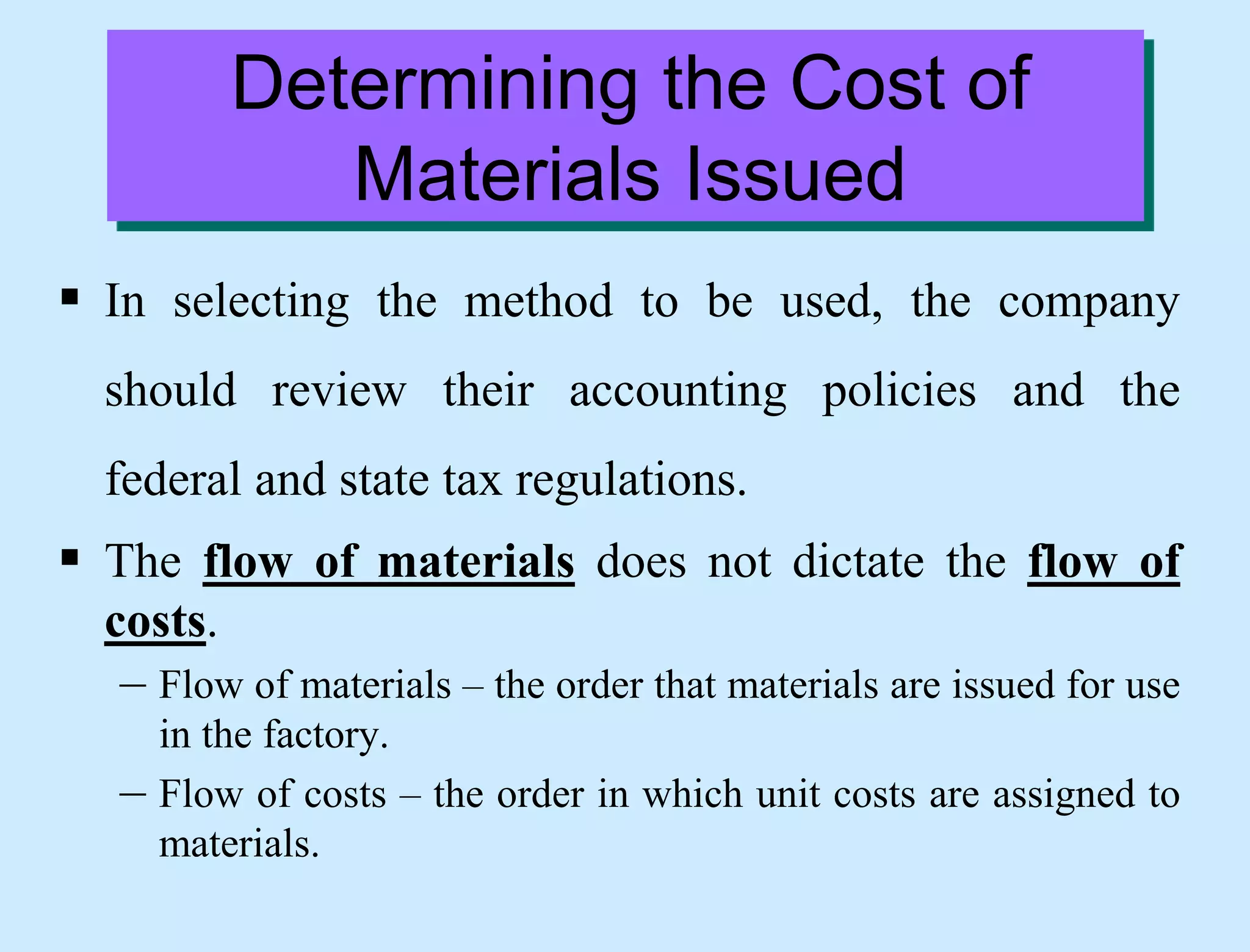 Determining the Cost of
Materials Issued
 In selecting the method to be used, the company
should review their accounting policies and the
federal and state tax regulations.
 The flow of materials does not dictate the flow of
costs.
– Flow of materials – the order that materials are issued for use
in the factory.
– Flow of costs – the order in which unit costs are assigned to
materials.
 