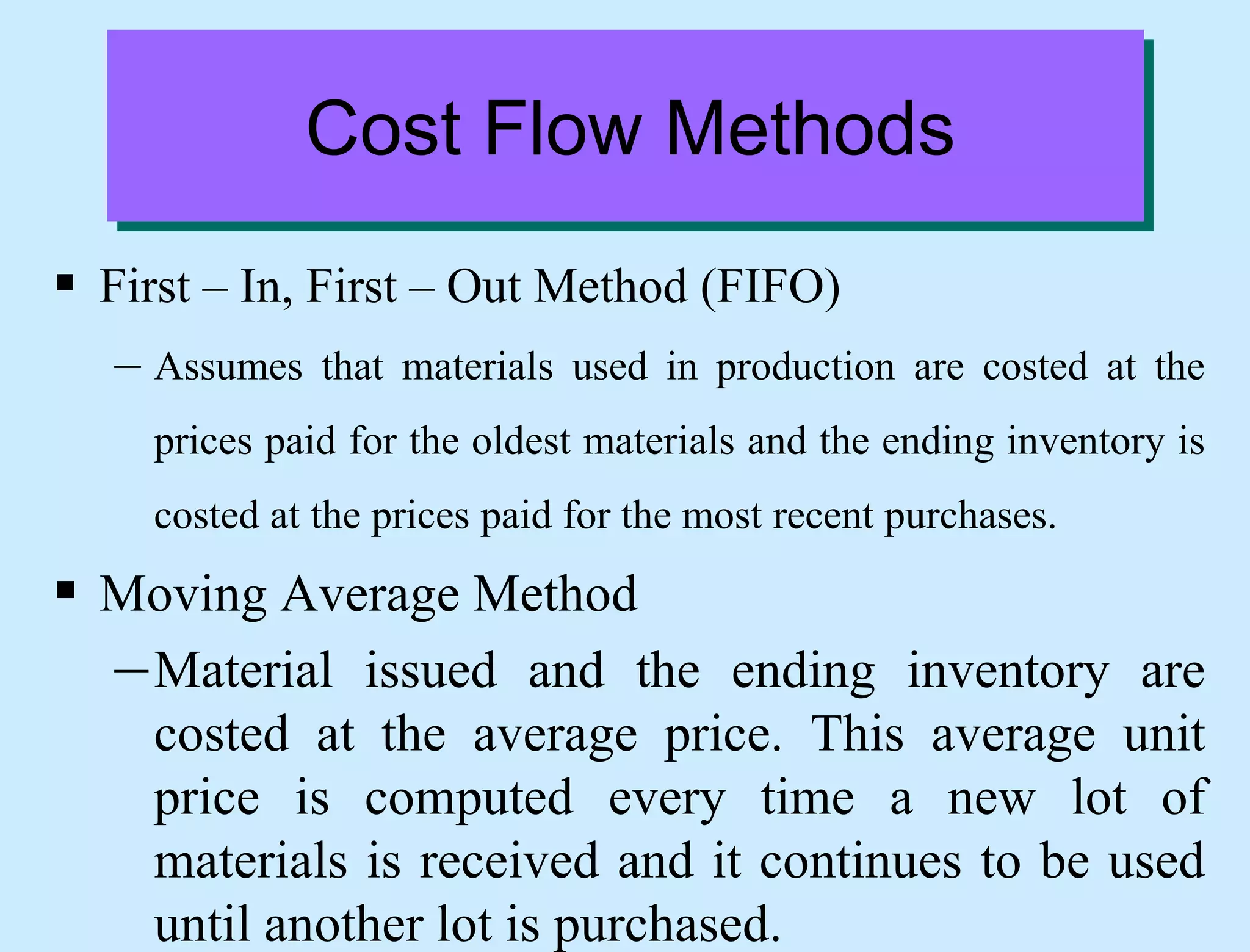 Cost Flow Methods
 First – In, First – Out Method (FIFO)
– Assumes that materials used in production are costed at the
prices paid for the oldest materials and the ending inventory is
costed at the prices paid for the most recent purchases.
 Moving Average Method
–Material issued and the ending inventory are
costed at the average price. This average unit
price is computed every time a new lot of
materials is received and it continues to be used
until another lot is purchased.
 