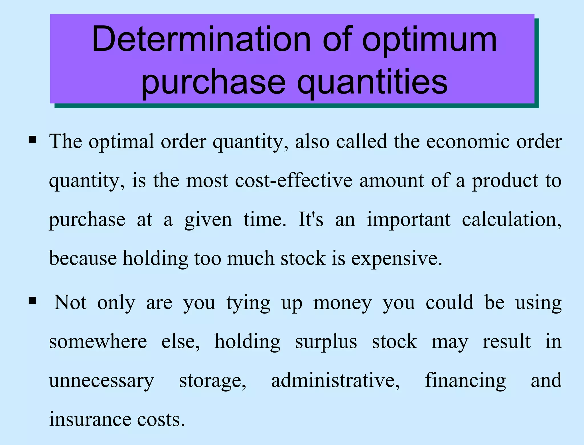 Determination of optimum
purchase quantities
 The optimal order quantity, also called the economic order
quantity, is the most cost-effective amount of a product to
purchase at a given time. It's an important calculation,
because holding too much stock is expensive.
 Not only are you tying up money you could be using
somewhere else, holding surplus stock may result in
unnecessary storage, administrative, financing and
insurance costs.
 