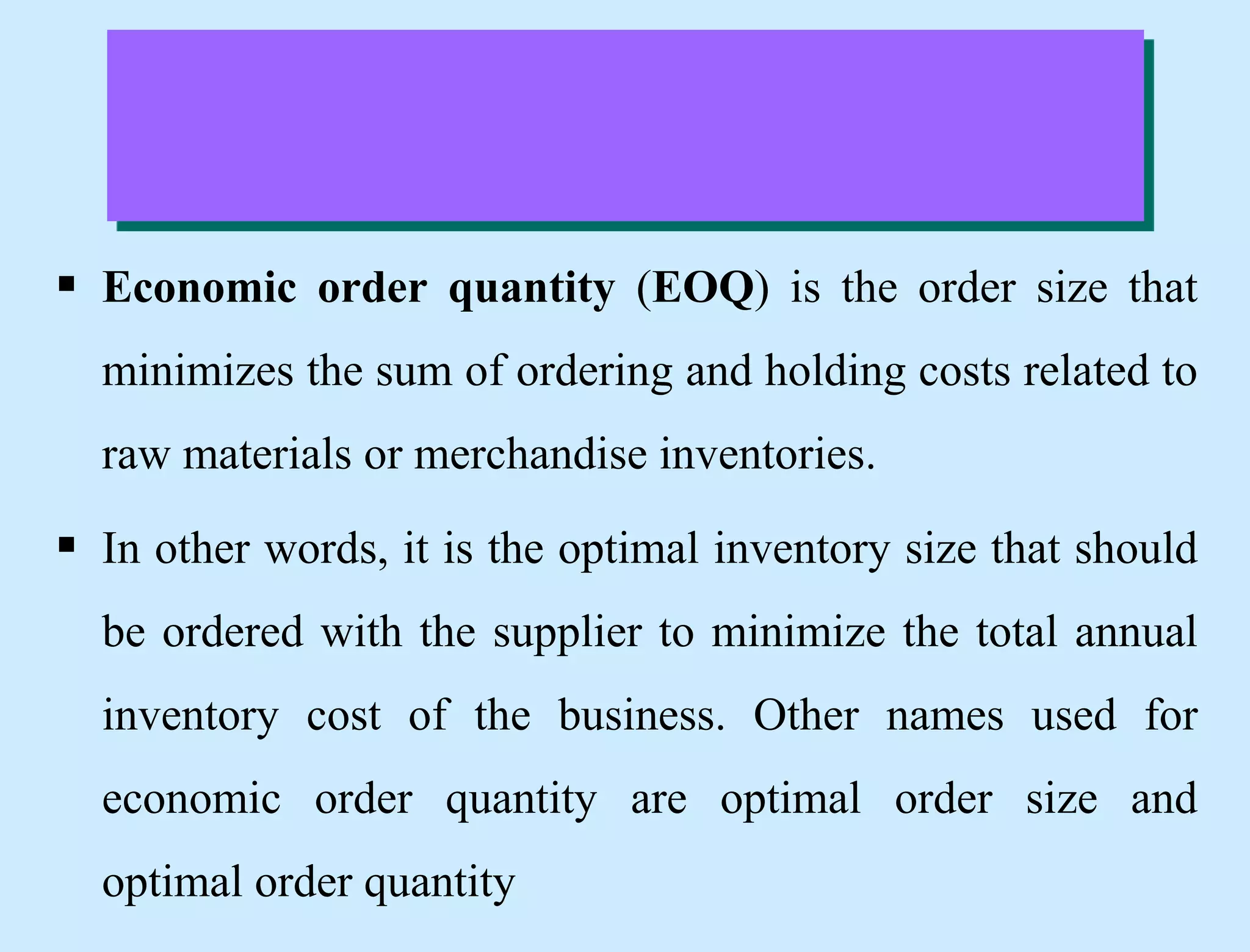  Economic order quantity (EOQ) is the order size that
minimizes the sum of ordering and holding costs related to
raw materials or merchandise inventories.
 In other words, it is the optimal inventory size that should
be ordered with the supplier to minimize the total annual
inventory cost of the business. Other names used for
economic order quantity are optimal order size and
optimal order quantity
 