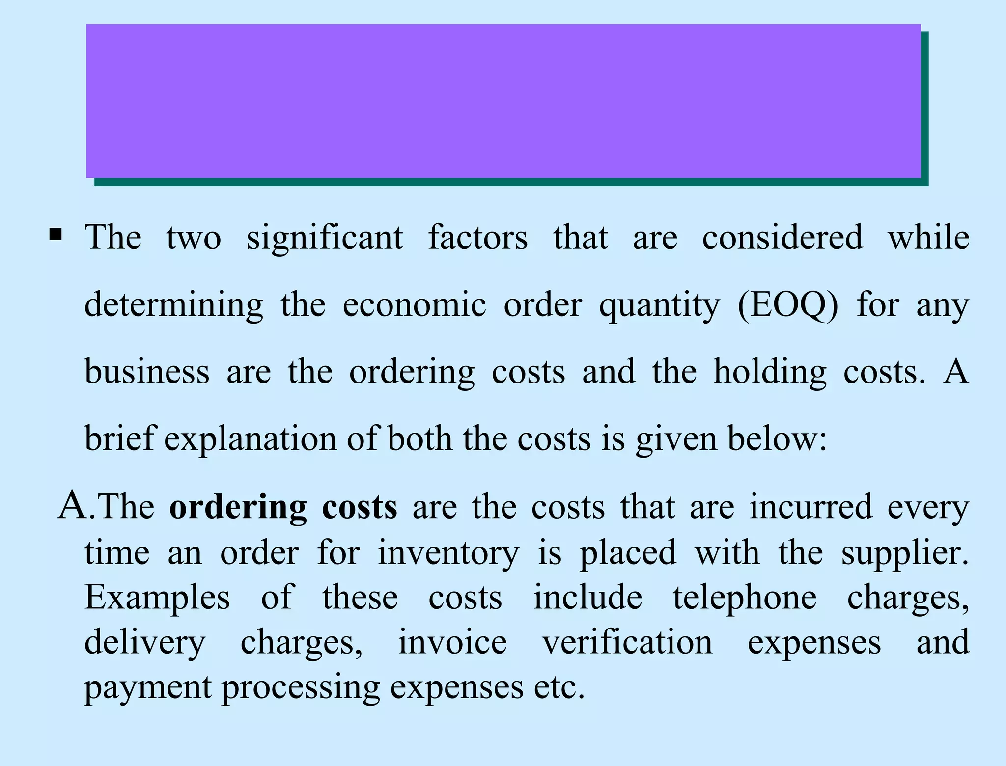  The two significant factors that are considered while
determining the economic order quantity (EOQ) for any
business are the ordering costs and the holding costs. A
brief explanation of both the costs is given below:
A.The ordering costs are the costs that are incurred every
time an order for inventory is placed with the supplier.
Examples of these costs include telephone charges,
delivery charges, invoice verification expenses and
payment processing expenses etc.
 