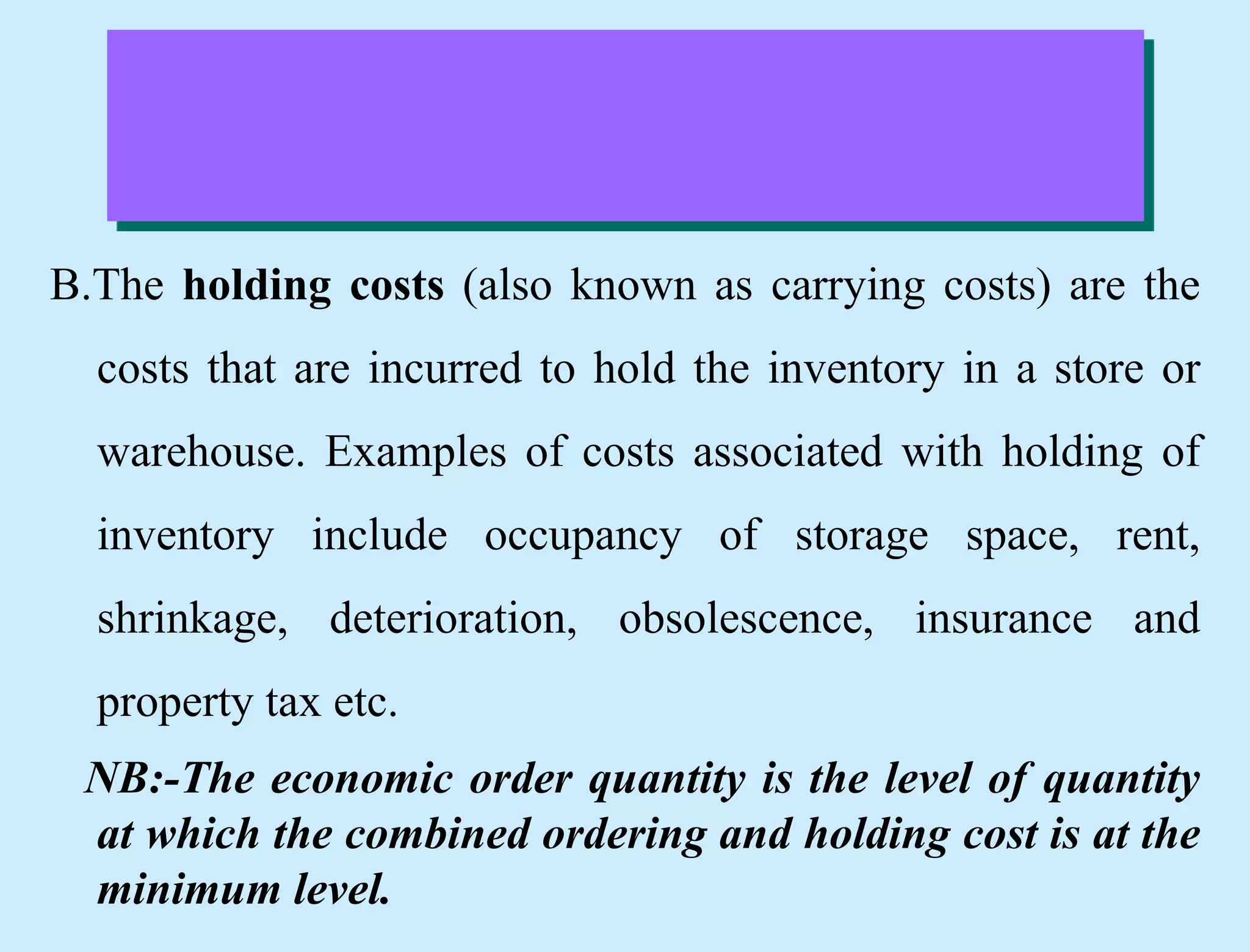 B.The holding costs (also known as carrying costs) are the
costs that are incurred to hold the inventory in a store or
warehouse. Examples of costs associated with holding of
inventory include occupancy of storage space, rent,
shrinkage, deterioration, obsolescence, insurance and
property tax etc.
NB:-The economic order quantity is the level of quantity
at which the combined ordering and holding cost is at the
minimum level.
 