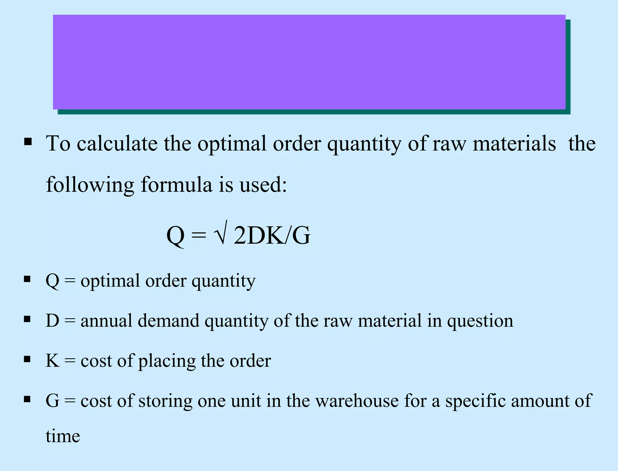  To calculate the optimal order quantity of raw materials the
following formula is used:
Q = √ 2DK/G
 Q = optimal order quantity
 D = annual demand quantity of the raw material in question
 K = cost of placing the order
 G = cost of storing one unit in the warehouse for a specific amount of
time
 