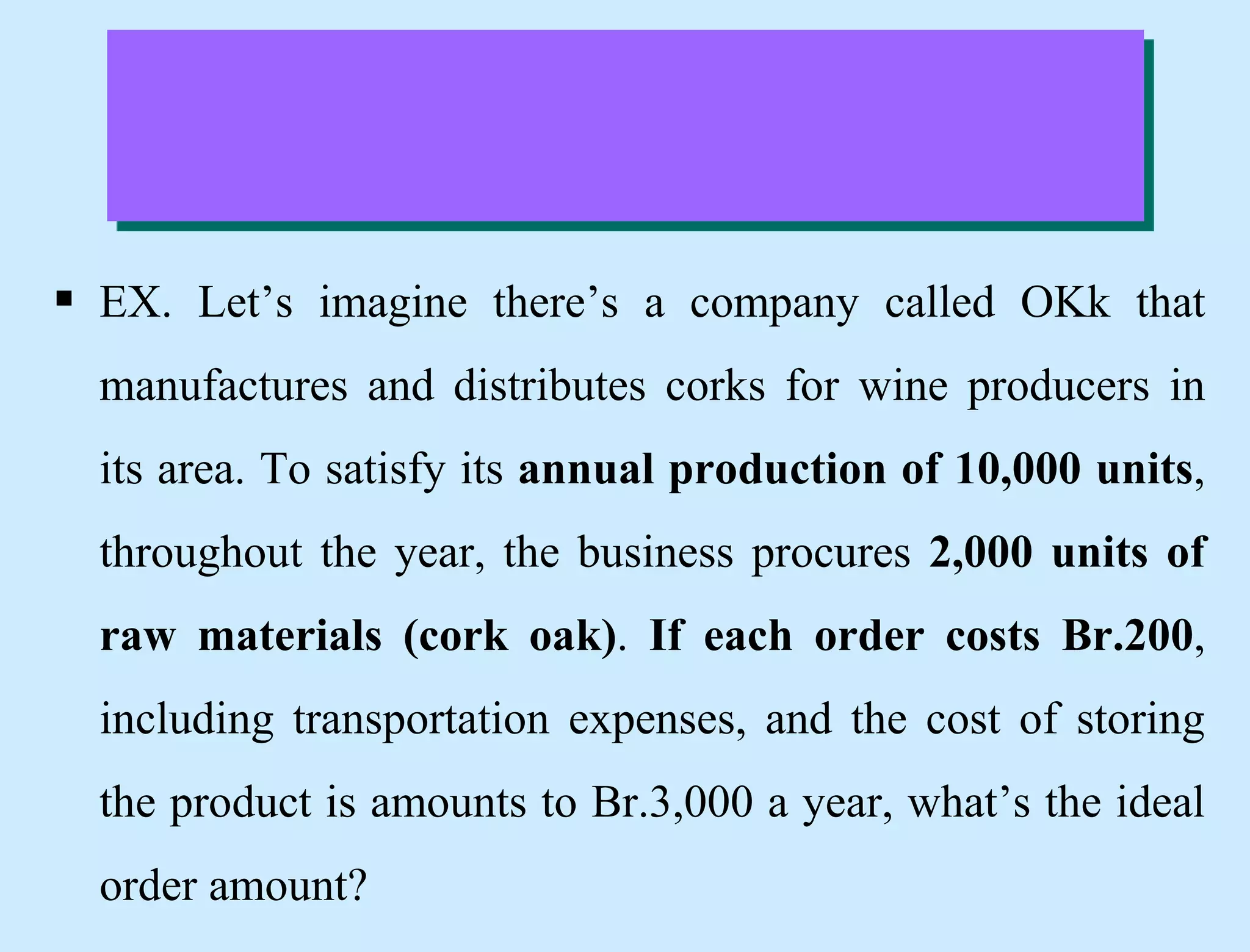  EX. Let’s imagine there’s a company called OKk that
manufactures and distributes corks for wine producers in
its area. To satisfy its annual production of 10,000 units,
throughout the year, the business procures 2,000 units of
raw materials (cork oak). If each order costs Br.200,
including transportation expenses, and the cost of storing
the product is amounts to Br.3,000 a year, what’s the ideal
order amount?
 