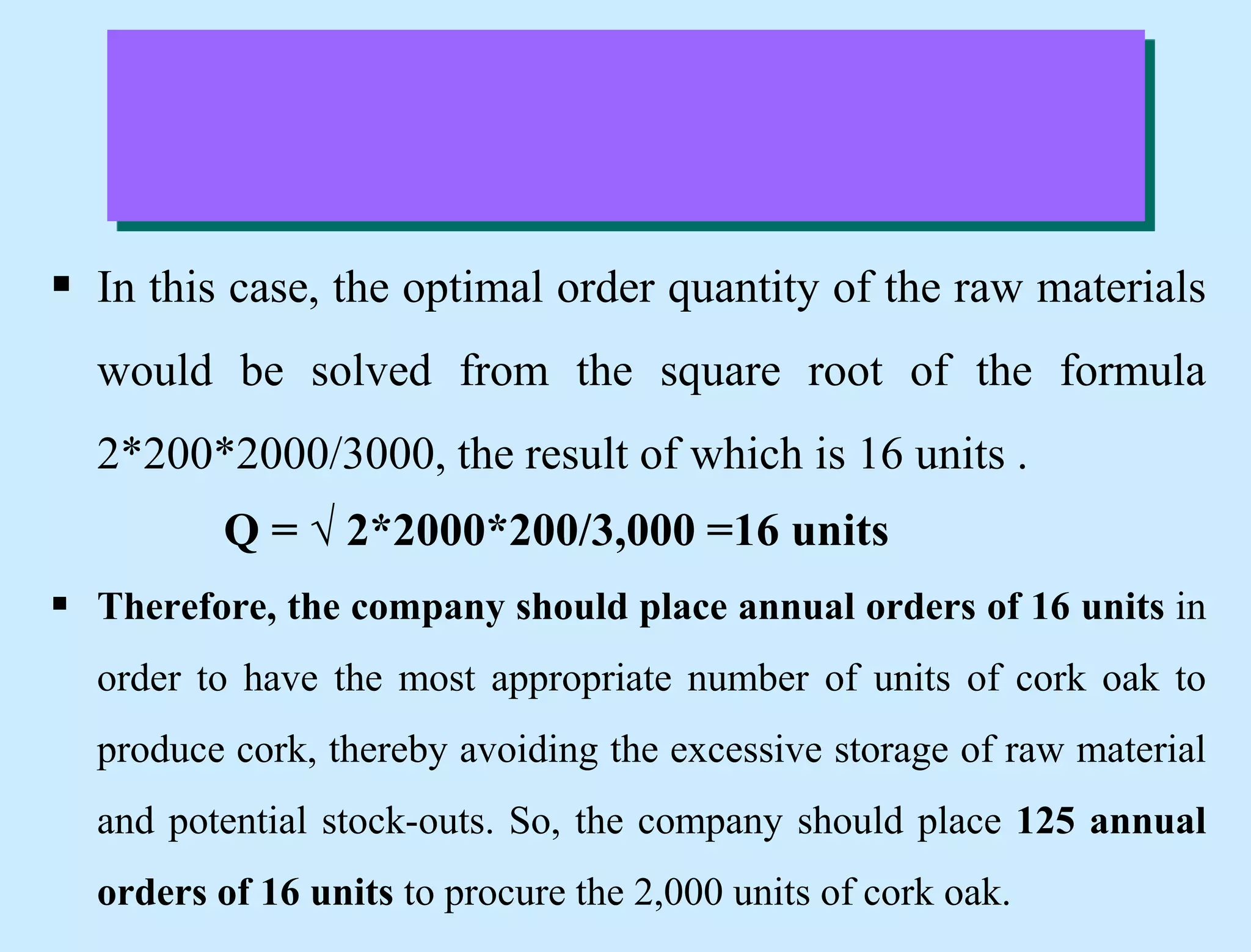  In this case, the optimal order quantity of the raw materials
would be solved from the square root of the formula
2*200*2000/3000, the result of which is 16 units .
Q = √ 2*2000*200/3,000 =16 units
 Therefore, the company should place annual orders of 16 units in
order to have the most appropriate number of units of cork oak to
produce cork, thereby avoiding the excessive storage of raw material
and potential stock-outs. So, the company should place 125 annual
orders of 16 units to procure the 2,000 units of cork oak.
 