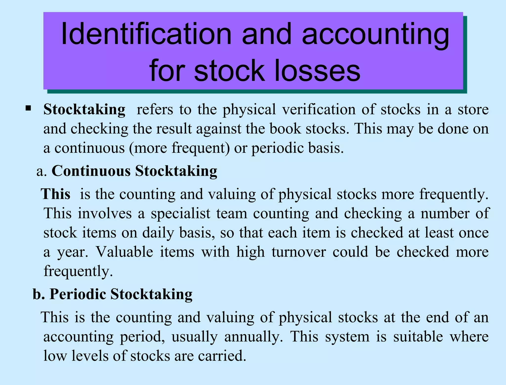 Identification and accounting
for stock losses
 Stocktaking refers to the physical verification of stocks in a store
and checking the result against the book stocks. This may be done on
a continuous (more frequent) or periodic basis.
a. Continuous Stocktaking
This is the counting and valuing of physical stocks more frequently.
This involves a specialist team counting and checking a number of
stock items on daily basis, so that each item is checked at least once
a year. Valuable items with high turnover could be checked more
frequently.
b. Periodic Stocktaking
This is the counting and valuing of physical stocks at the end of an
accounting period, usually annually. This system is suitable where
low levels of stocks are carried.
 