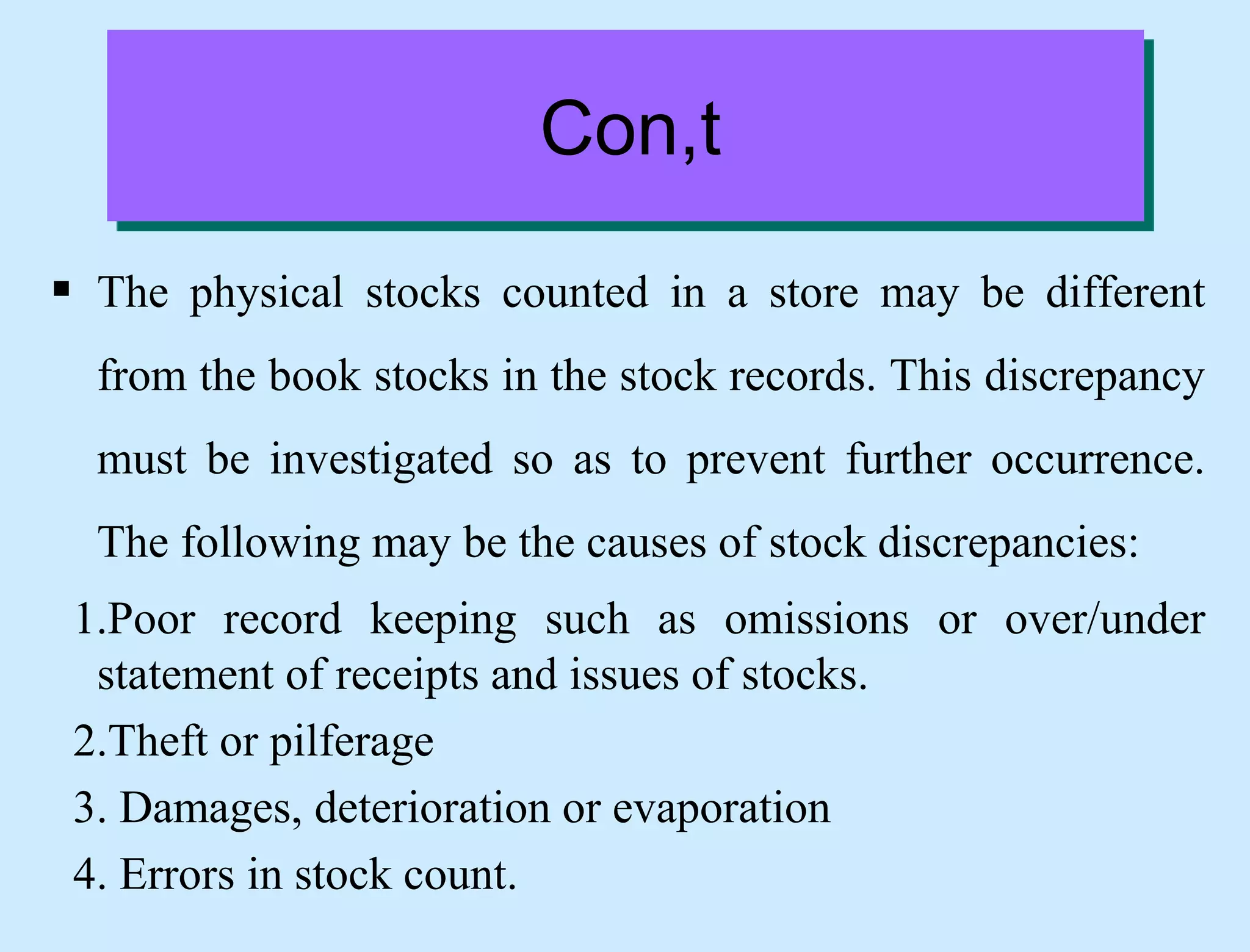 Con,t
 The physical stocks counted in a store may be different
from the book stocks in the stock records. This discrepancy
must be investigated so as to prevent further occurrence.
The following may be the causes of stock discrepancies:
1.Poor record keeping such as omissions or over/under
statement of receipts and issues of stocks.
2.Theft or pilferage
3. Damages, deterioration or evaporation
4. Errors in stock count.
 