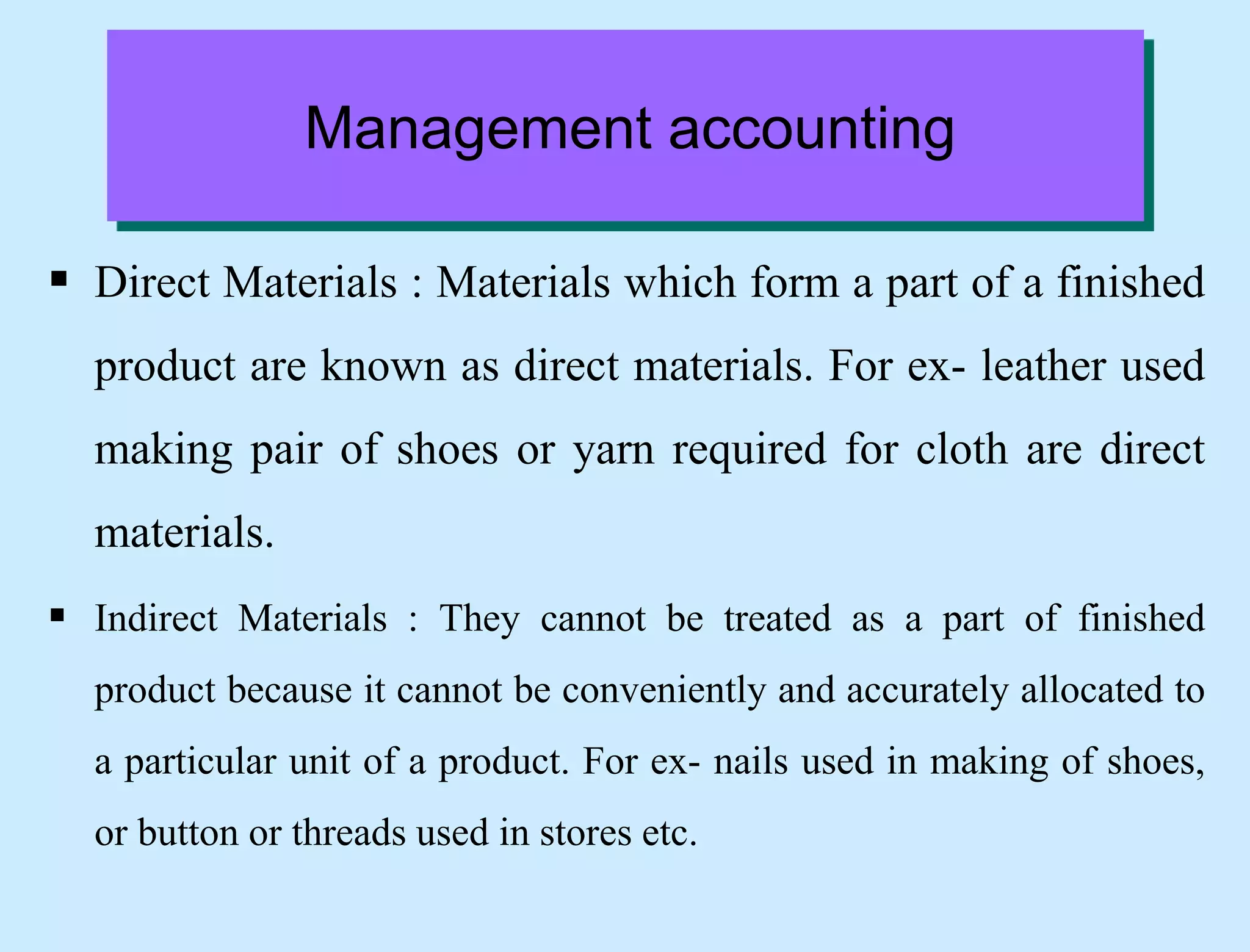  Direct Materials : Materials which form a part of a finished
product are known as direct materials. For ex- leather used
making pair of shoes or yarn required for cloth are direct
materials.
 Indirect Materials : They cannot be treated as a part of finished
product because it cannot be conveniently and accurately allocated to
a particular unit of a product. For ex- nails used in making of shoes,
or button or threads used in stores etc.
Management accounting
 