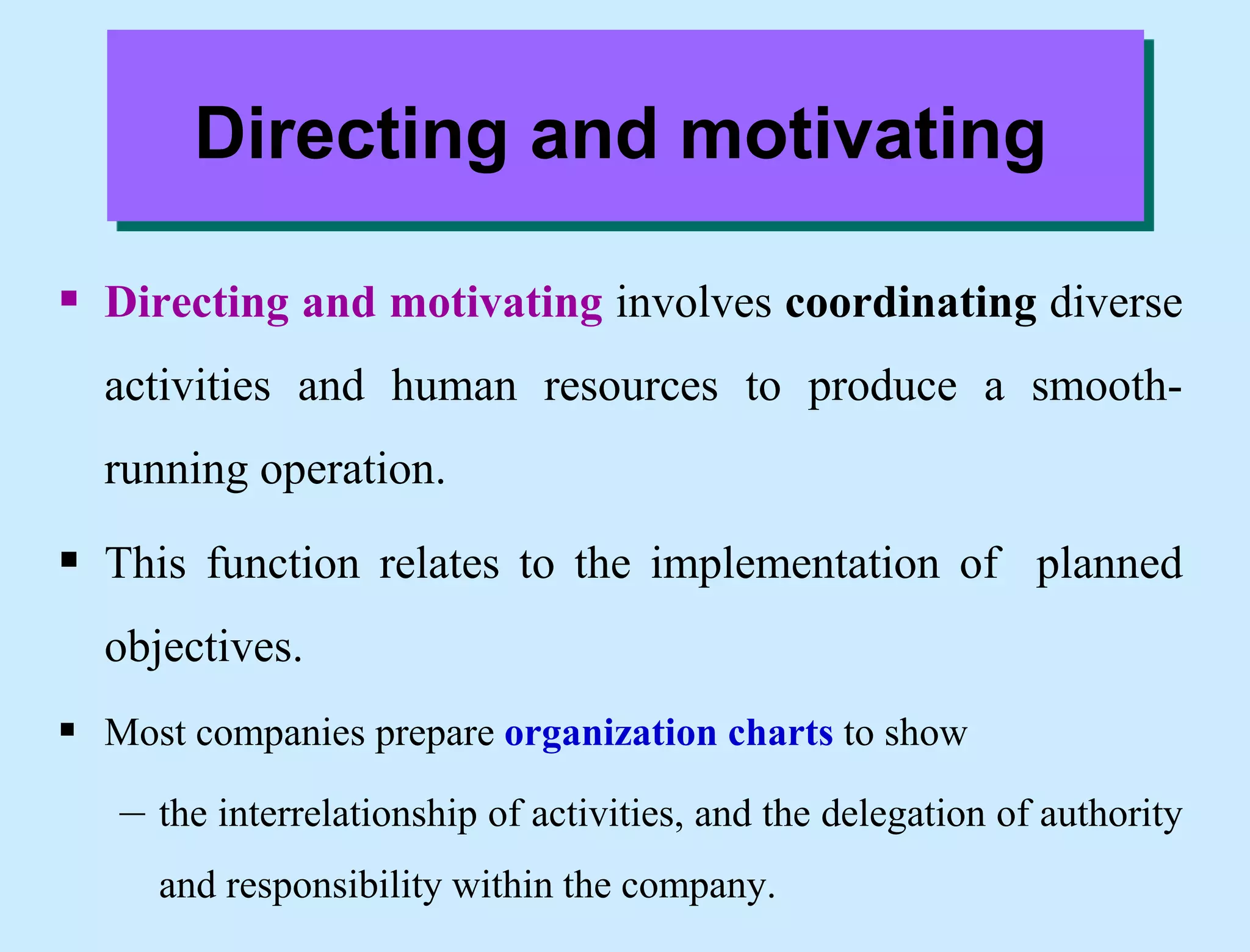 Directing and motivating
 Directing and motivating involves coordinating diverse
activities and human resources to produce a smooth-
running operation.
 This function relates to the implementation of planned
objectives.
 Most companies prepare organization charts to show
– the interrelationship of activities, and the delegation of authority
and responsibility within the company.
 