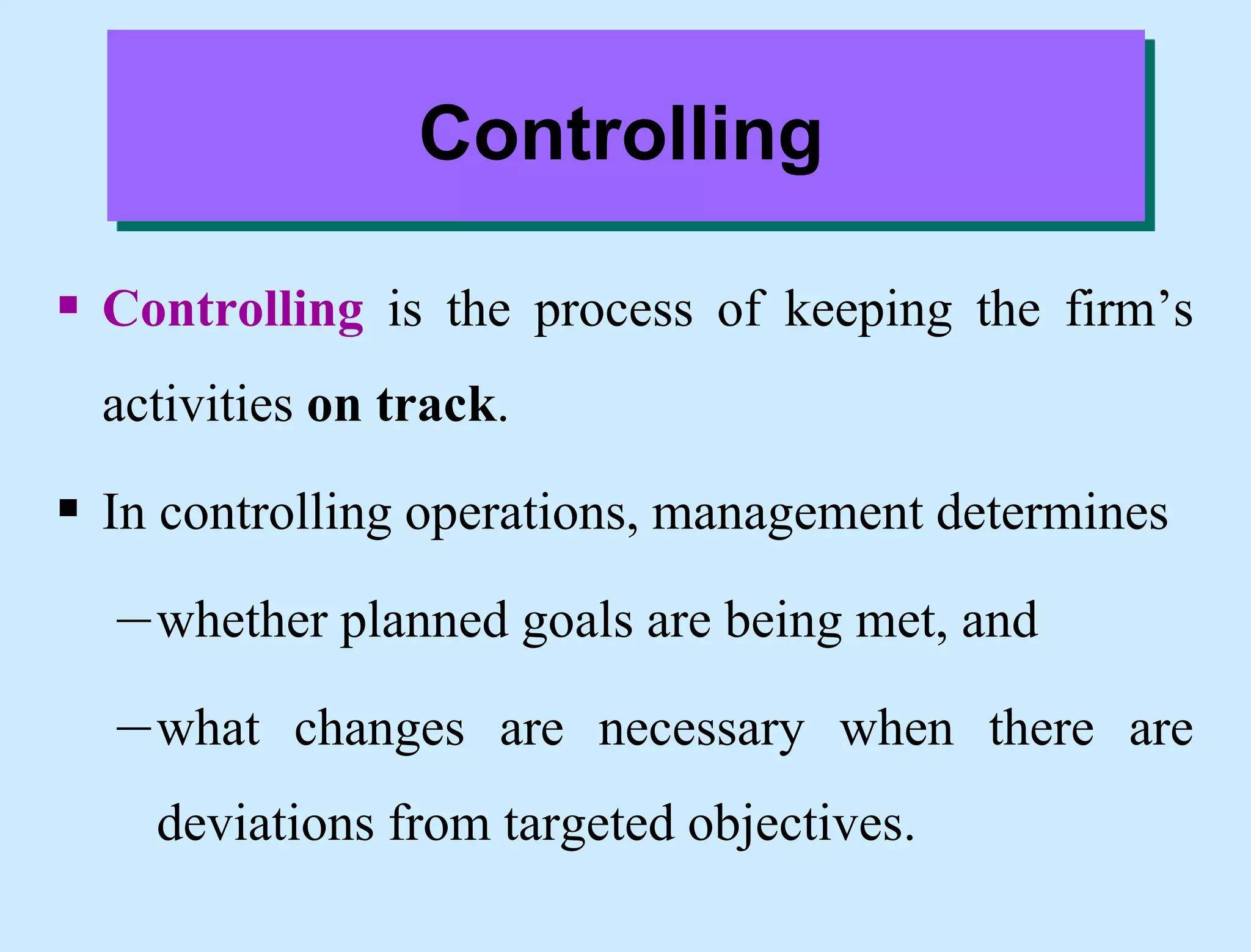 Controlling
 Controlling is the process of keeping the firm’s
activities on track.
 In controlling operations, management determines
–whether planned goals are being met, and
–what changes are necessary when there are
deviations from targeted objectives.
 