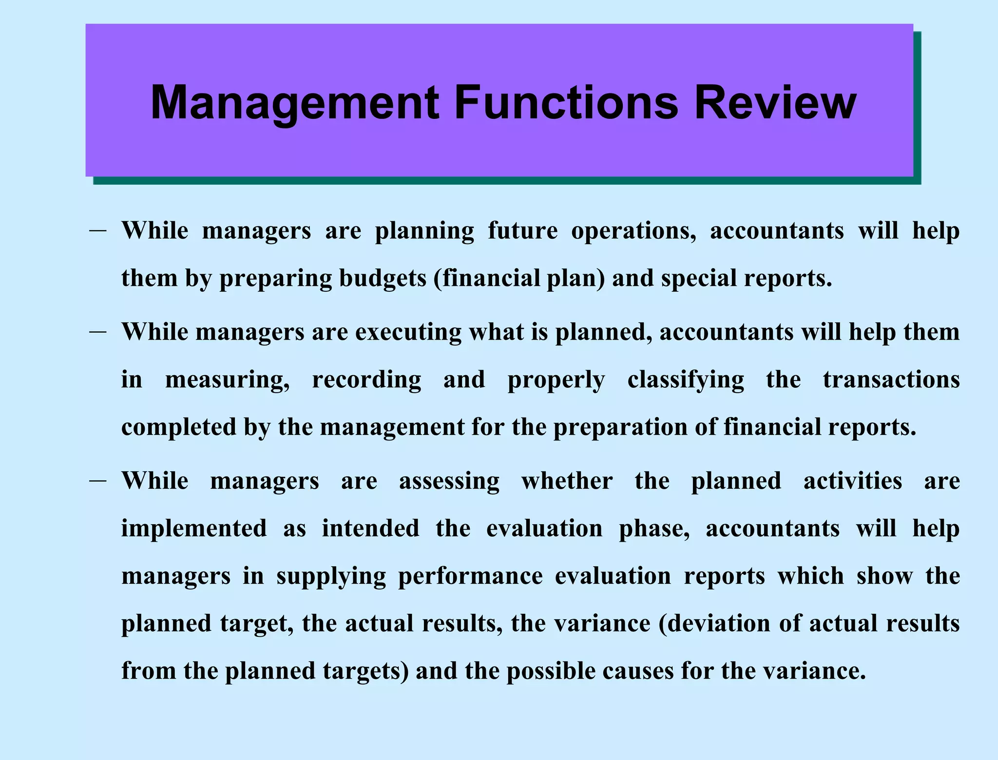 Management Functions Review
– While managers are planning future operations, accountants will help
them by preparing budgets (financial plan) and special reports.
– While managers are executing what is planned, accountants will help them
in measuring, recording and properly classifying the transactions
completed by the management for the preparation of financial reports.
– While managers are assessing whether the planned activities are
implemented as intended the evaluation phase, accountants will help
managers in supplying performance evaluation reports which show the
planned target, the actual results, the variance (deviation of actual results
from the planned targets) and the possible causes for the variance.
 