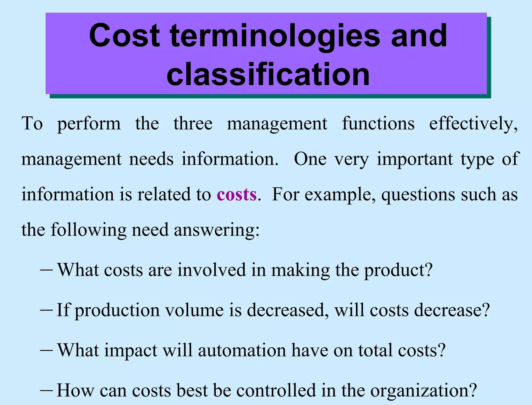 Cost terminologies and
classification
To perform the three management functions effectively,
management needs information. One very important type of
information is related to costs. For example, questions such as
the following need answering:
– What costs are involved in making the product?
– If production volume is decreased, will costs decrease?
– What impact will automation have on total costs?
– How can costs best be controlled in the organization?
 