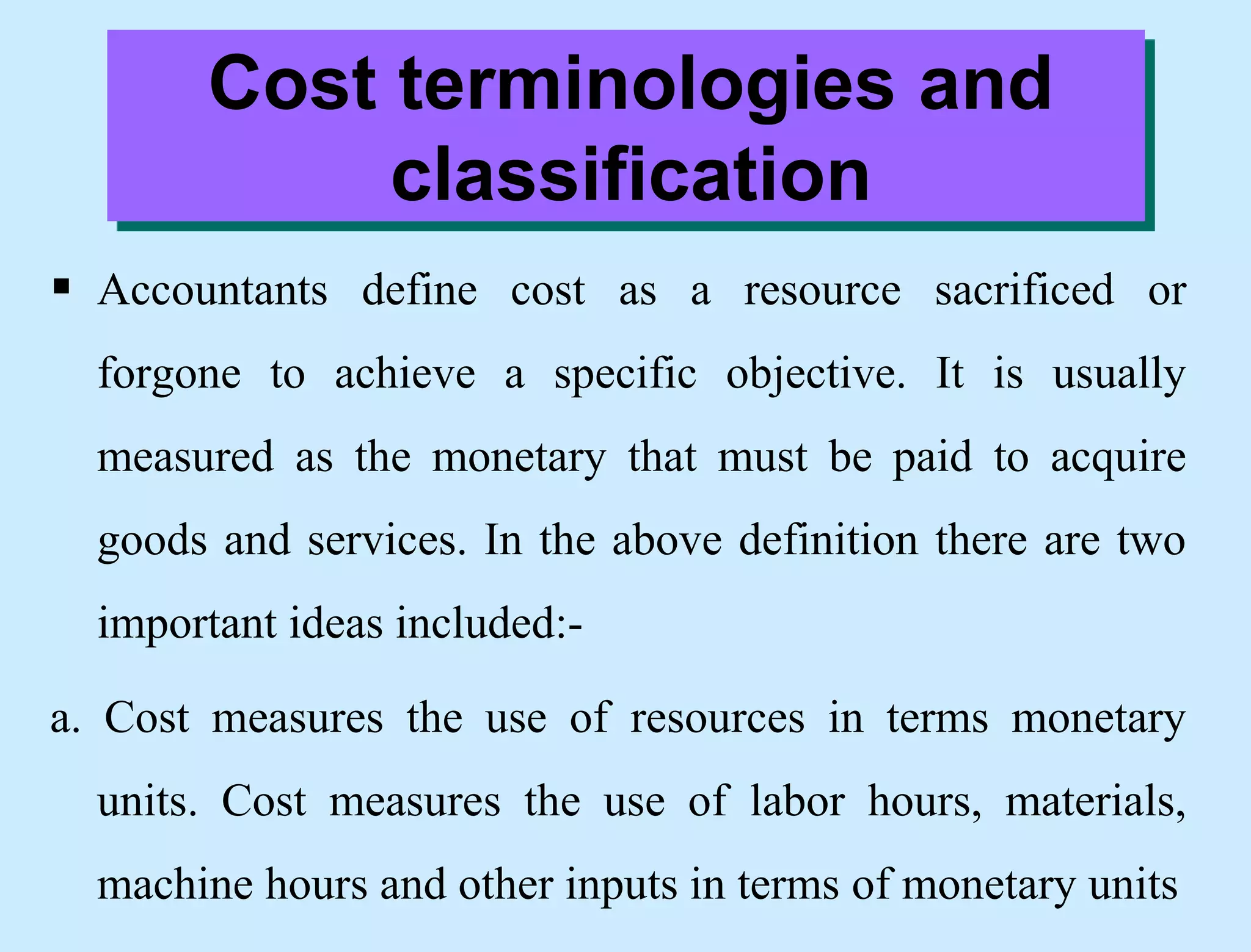 Cost terminologies and
classification
 Accountants define cost as a resource sacrificed or
forgone to achieve a specific objective. It is usually
measured as the monetary that must be paid to acquire
goods and services. In the above definition there are two
important ideas included:-
a. Cost measures the use of resources in terms monetary
units. Cost measures the use of labor hours, materials,
machine hours and other inputs in terms of monetary units
 