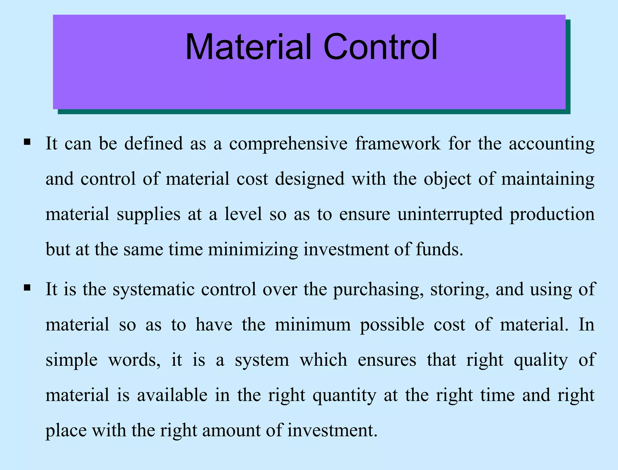  It can be defined as a comprehensive framework for the accounting
and control of material cost designed with the object of maintaining
material supplies at a level so as to ensure uninterrupted production
but at the same time minimizing investment of funds.
 It is the systematic control over the purchasing, storing, and using of
material so as to have the minimum possible cost of material. In
simple words, it is a system which ensures that right quality of
material is available in the right quantity at the right time and right
place with the right amount of investment.
Material Control
 