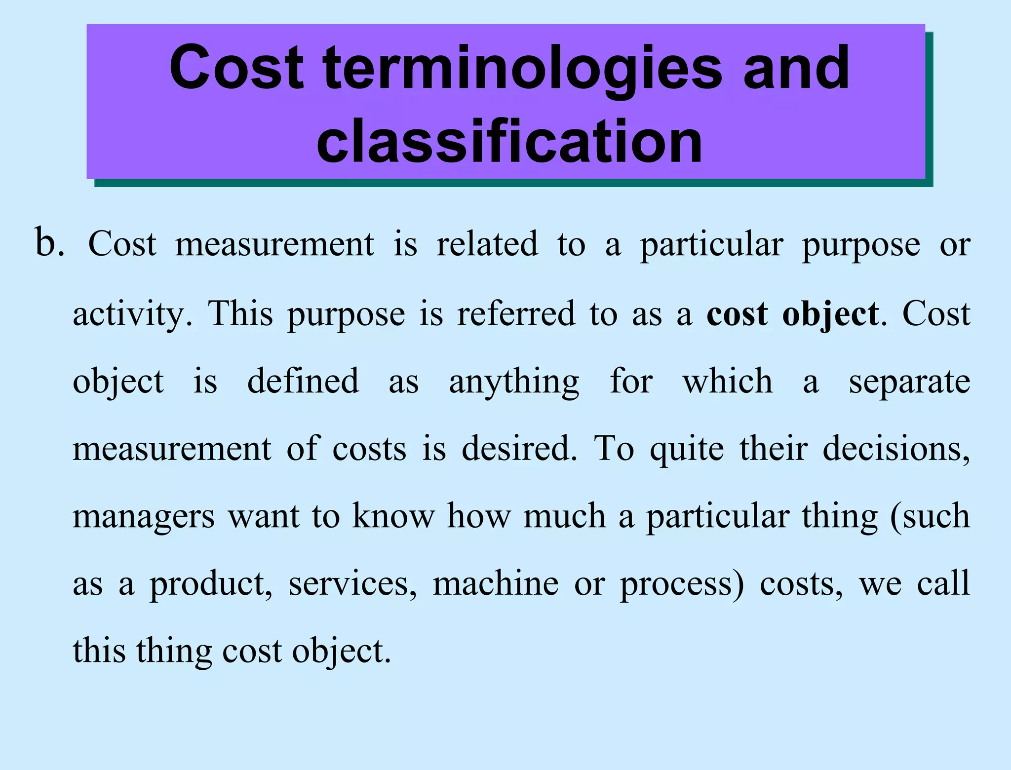 Cost terminologies and
classification
b. Cost measurement is related to a particular purpose or
activity. This purpose is referred to as a cost object. Cost
object is defined as anything for which a separate
measurement of costs is desired. To quite their decisions,
managers want to know how much a particular thing (such
as a product, services, machine or process) costs, we call
this thing cost object.
 