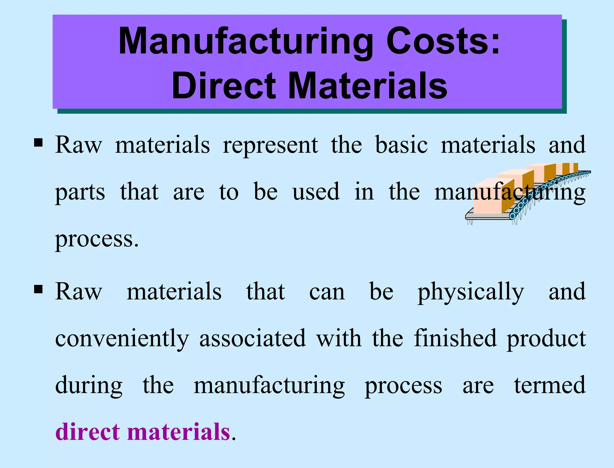 Manufacturing Costs:
Direct Materials
 Raw materials represent the basic materials and
parts that are to be used in the manufacturing
process.
 Raw materials that can be physically and
conveniently associated with the finished product
during the manufacturing process are termed
direct materials.
 