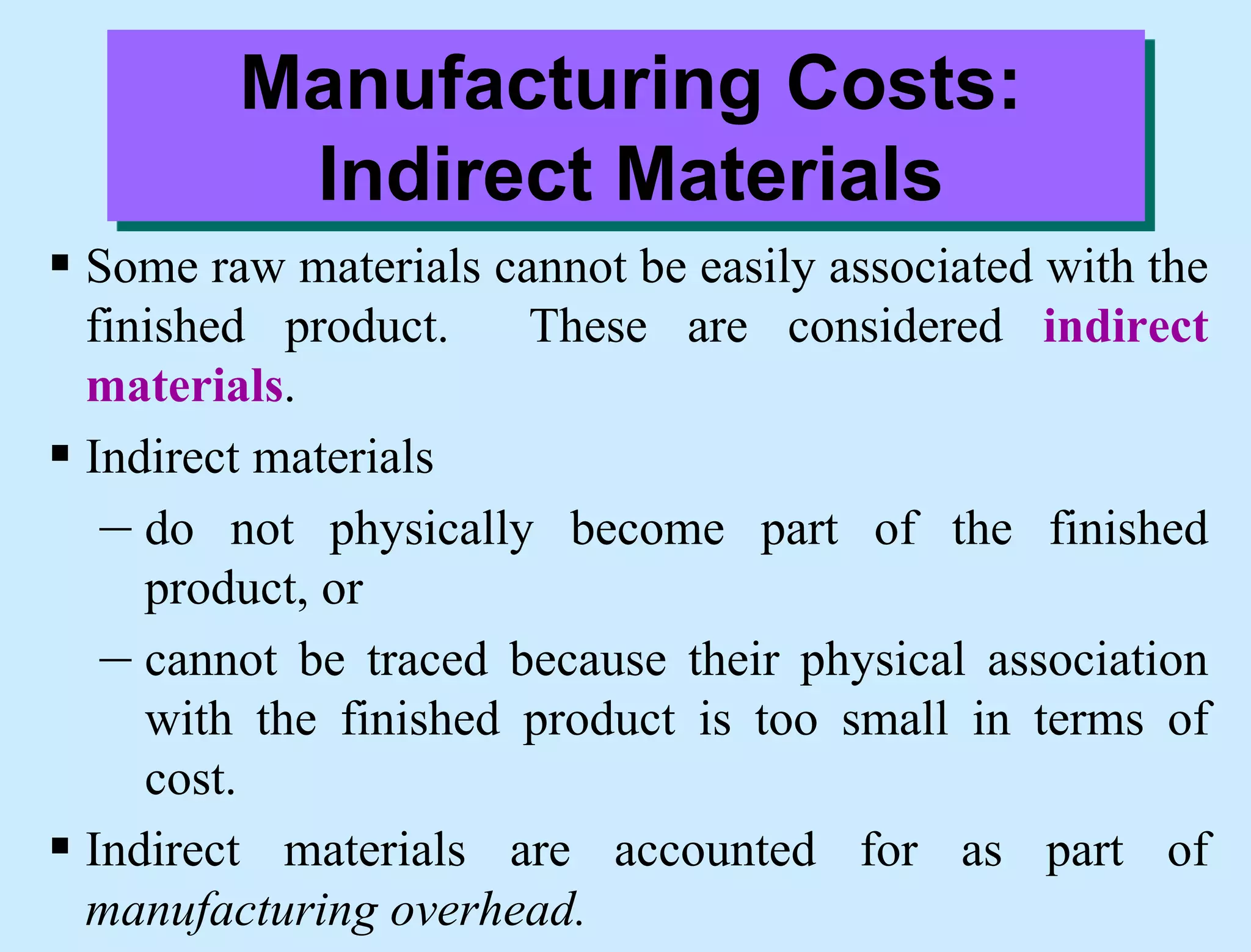 Manufacturing Costs:
Indirect Materials
 Some raw materials cannot be easily associated with the
finished product. These are considered indirect
materials.
 Indirect materials
– do not physically become part of the finished
product, or
– cannot be traced because their physical association
with the finished product is too small in terms of
cost.
 Indirect materials are accounted for as part of
manufacturing overhead.
 