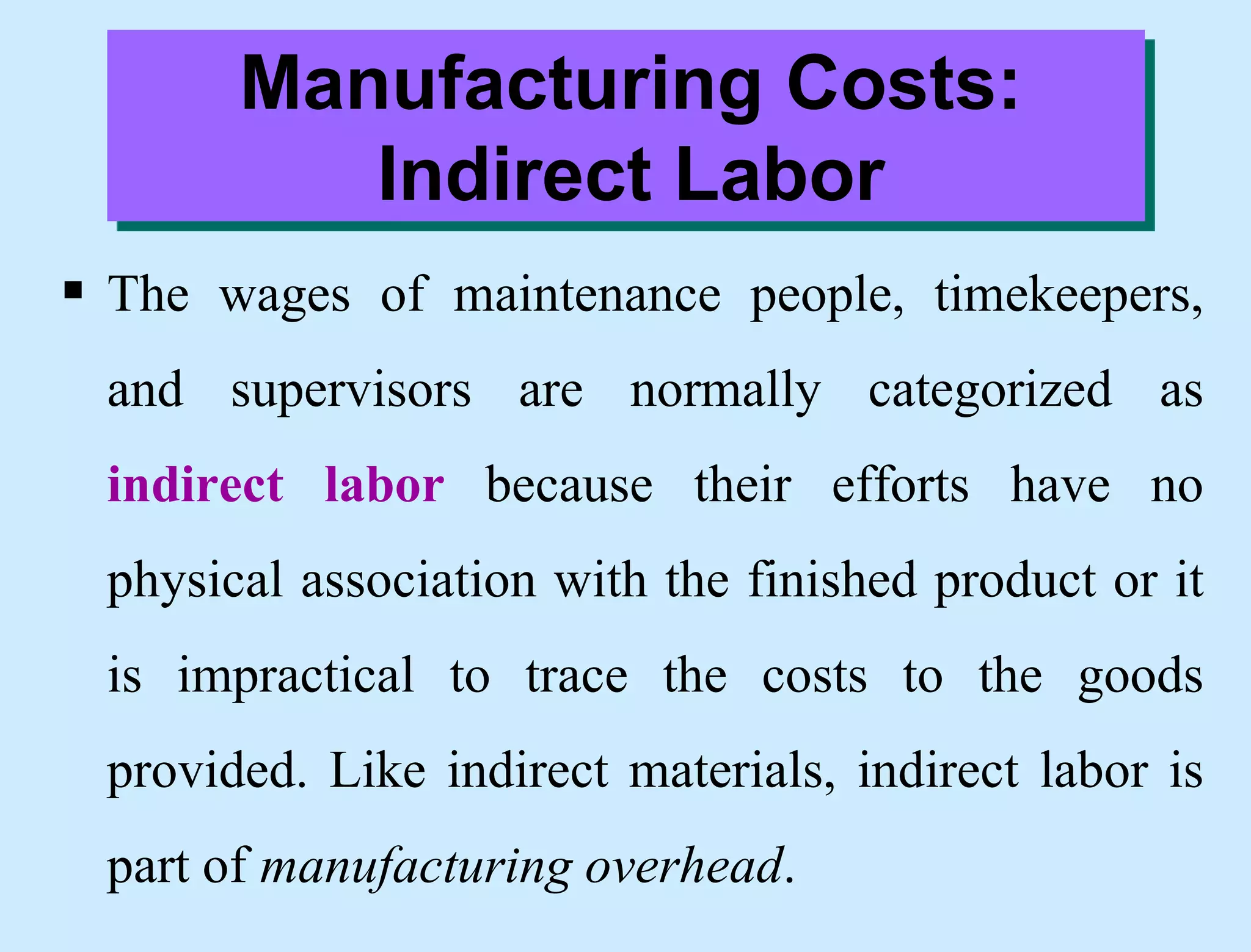 Manufacturing Costs:
Indirect Labor
 The wages of maintenance people, timekeepers,
and supervisors are normally categorized as
indirect labor because their efforts have no
physical association with the finished product or it
is impractical to trace the costs to the goods
provided. Like indirect materials, indirect labor is
part of manufacturing overhead.
 