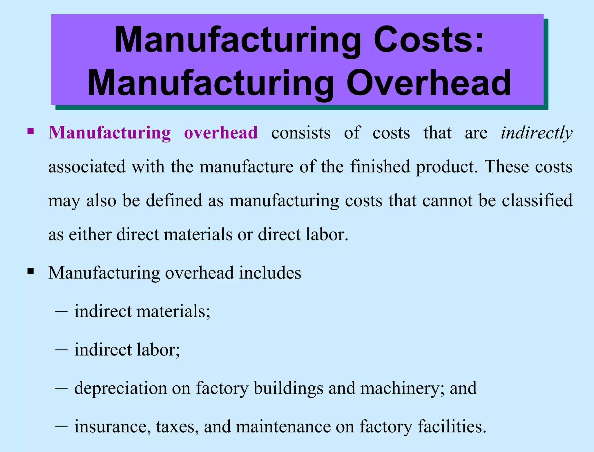  Manufacturing overhead consists of costs that are indirectly
associated with the manufacture of the finished product. These costs
may also be defined as manufacturing costs that cannot be classified
as either direct materials or direct labor.
 Manufacturing overhead includes
– indirect materials;
– indirect labor;
– depreciation on factory buildings and machinery; and
– insurance, taxes, and maintenance on factory facilities.
Manufacturing Costs:
Manufacturing Overhead
 