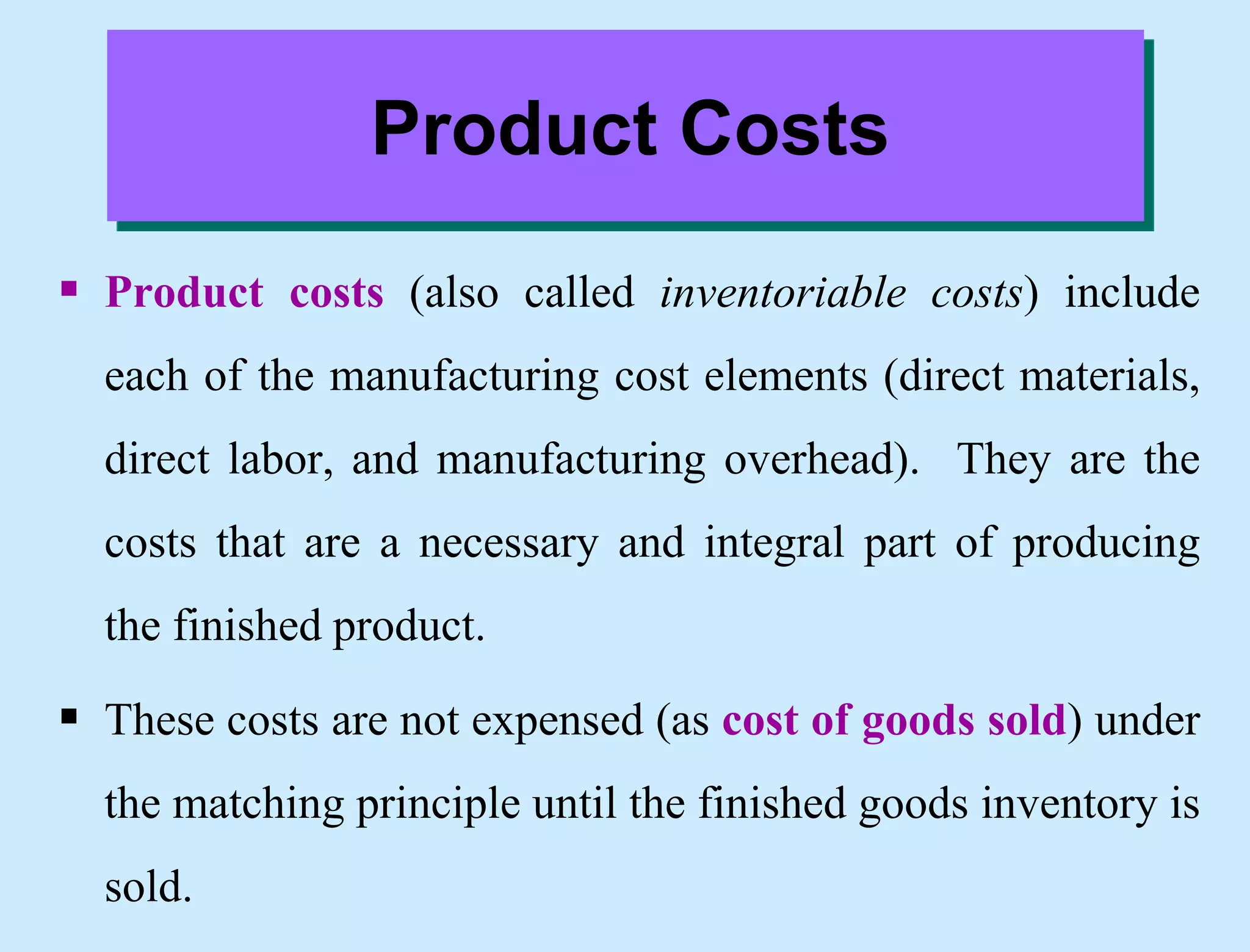 Product Costs
 Product costs (also called inventoriable costs) include
each of the manufacturing cost elements (direct materials,
direct labor, and manufacturing overhead). They are the
costs that are a necessary and integral part of producing
the finished product.
 These costs are not expensed (as cost of goods sold) under
the matching principle until the finished goods inventory is
sold.
 