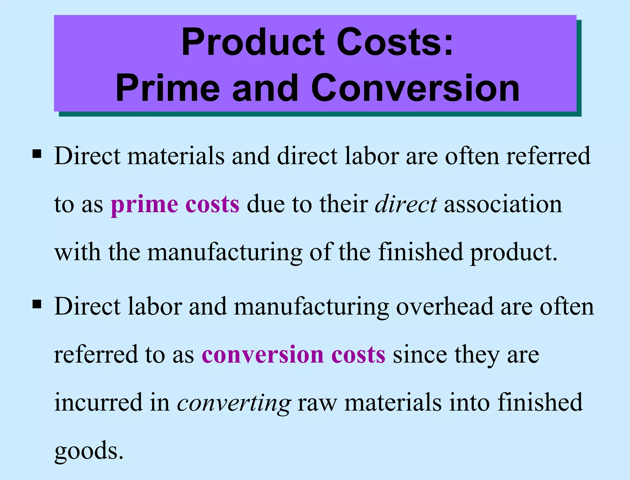 Product Costs:
Prime and Conversion
 Direct materials and direct labor are often referred
to as prime costs due to their direct association
with the manufacturing of the finished product.
 Direct labor and manufacturing overhead are often
referred to as conversion costs since they are
incurred in converting raw materials into finished
goods.
 