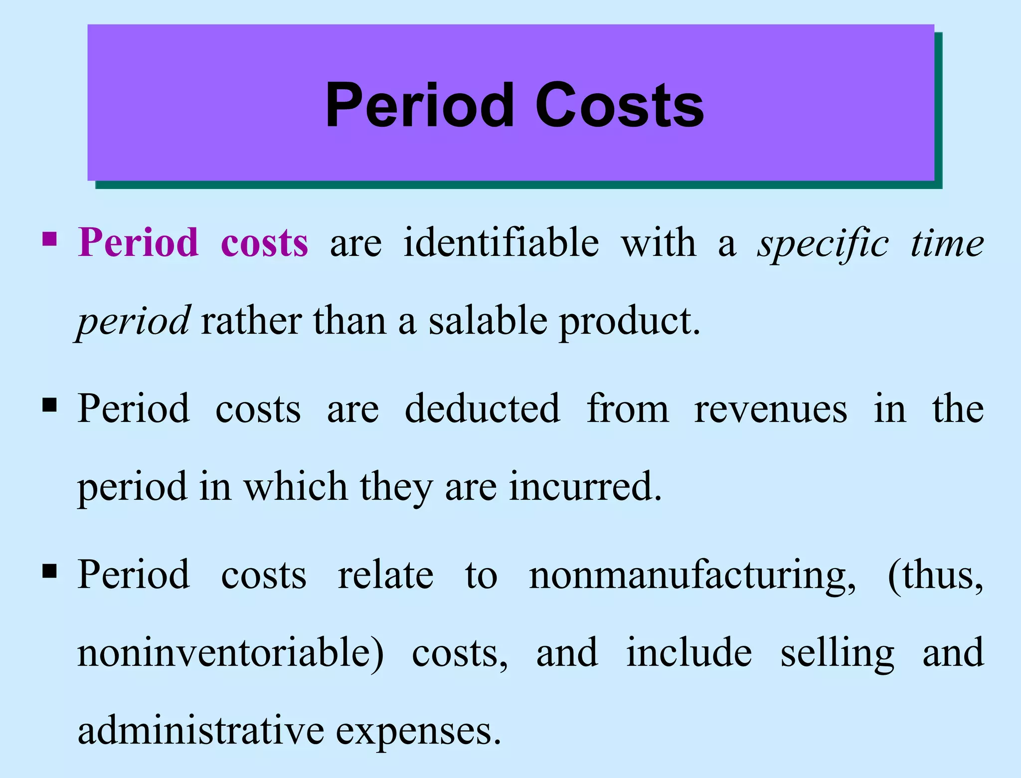 Period Costs
 Period costs are identifiable with a specific time
period rather than a salable product.
 Period costs are deducted from revenues in the
period in which they are incurred.
 Period costs relate to nonmanufacturing, (thus,
noninventoriable) costs, and include selling and
administrative expenses.
 