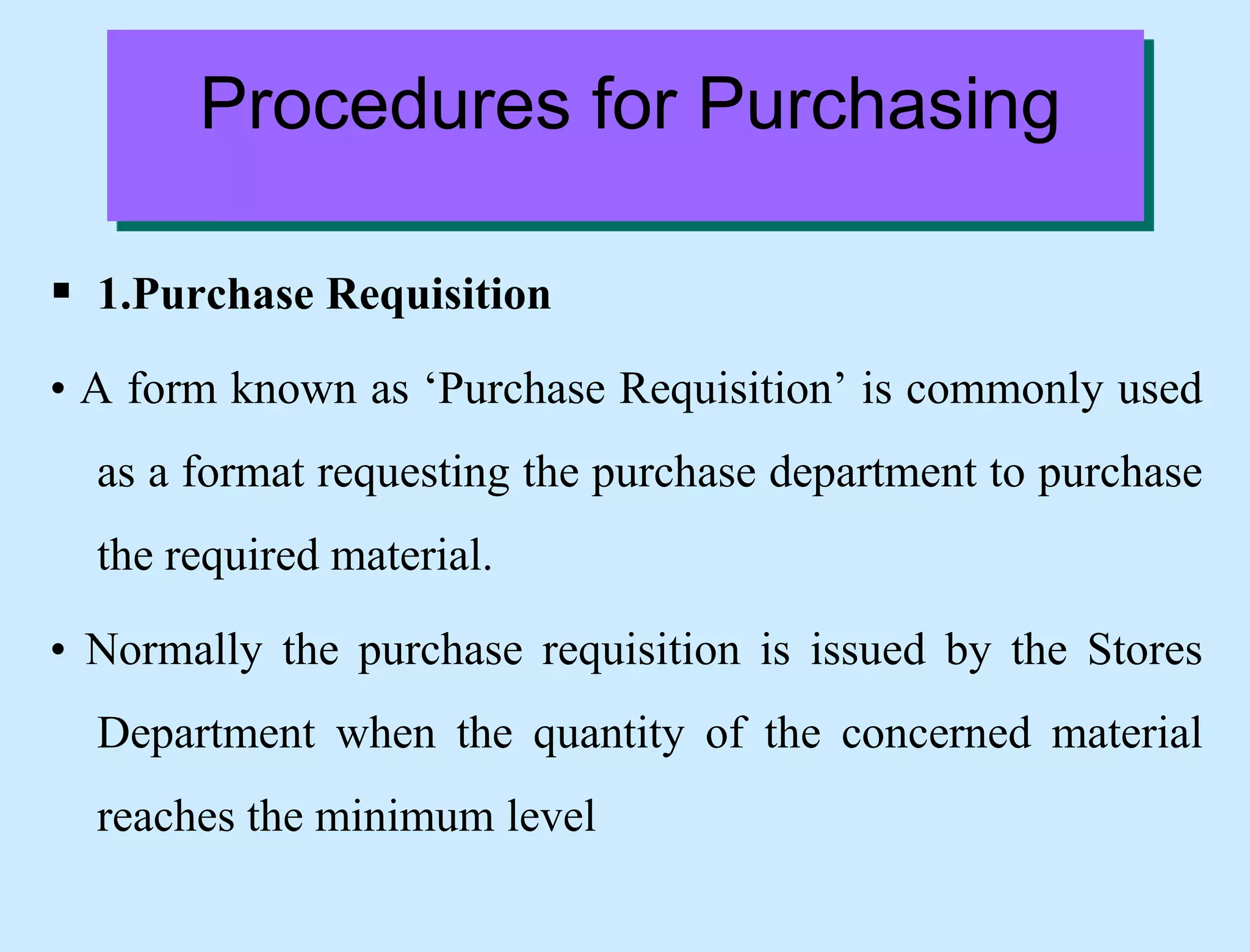  1.Purchase Requisition
• A form known as ‘Purchase Requisition’ is commonly used
as a format requesting the purchase department to purchase
the required material.
• Normally the purchase requisition is issued by the Stores
Department when the quantity of the concerned material
reaches the minimum level
Procedures for Purchasing
 