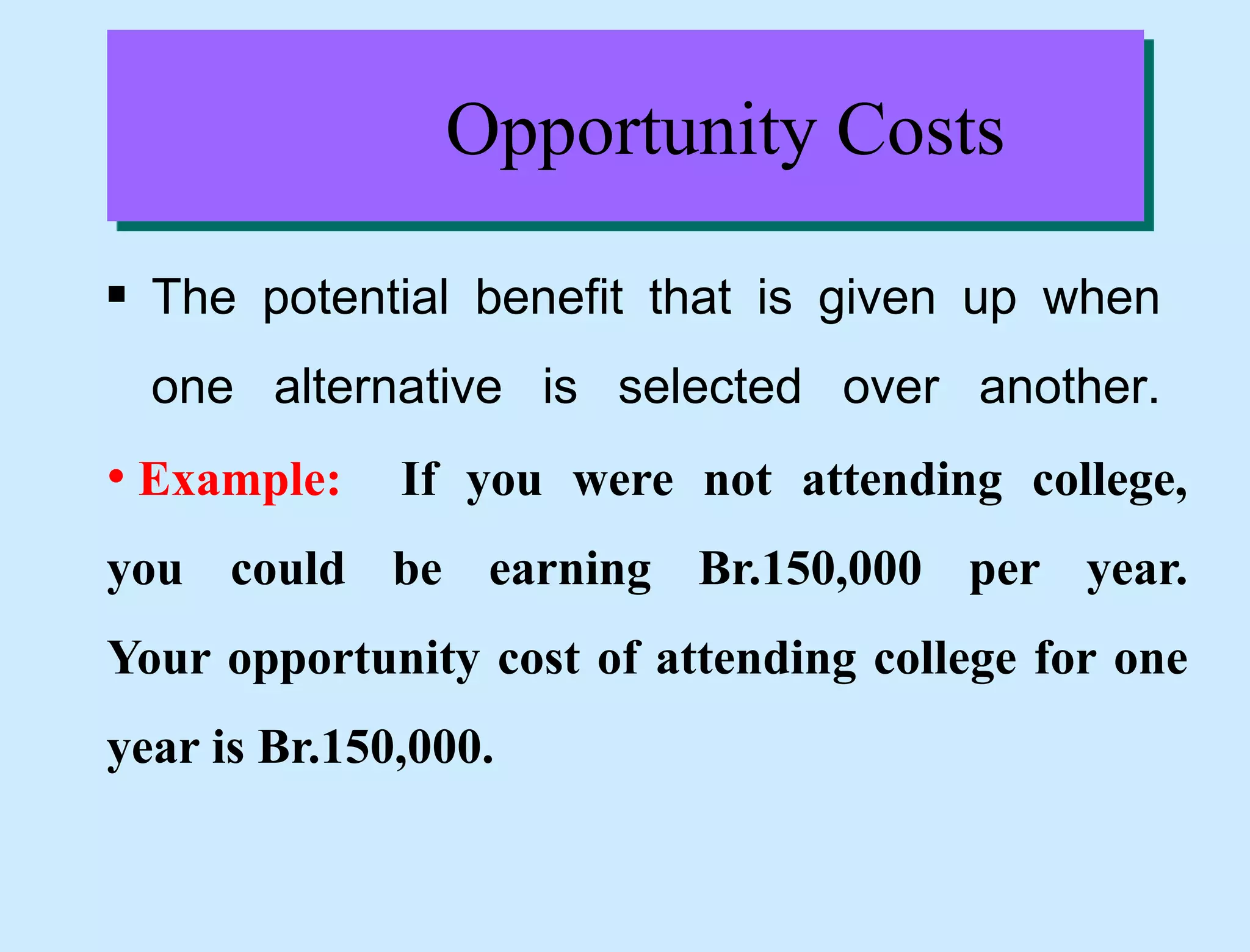 Opportunity Costs
 The potential benefit that is given up when
one alternative is selected over another.
• Example: If you were not attending college,
you could be earning Br.150,000 per year.
Your opportunity cost of attending college for one
year is Br.150,000.
 