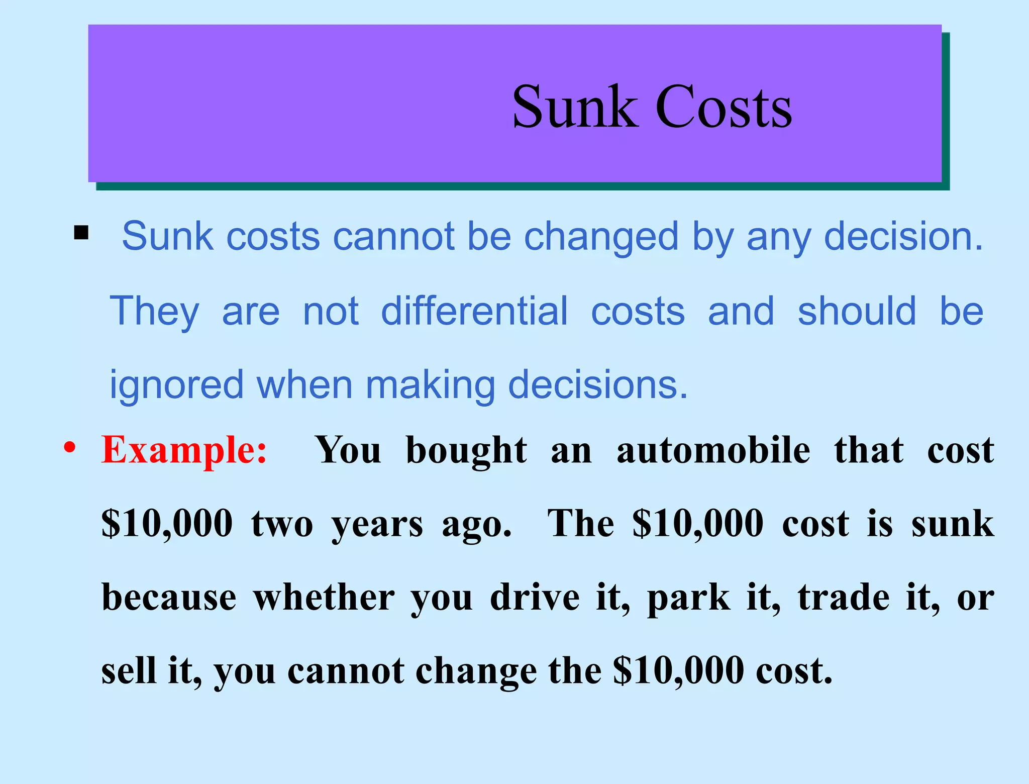 Sunk Costs
 Sunk costs cannot be changed by any decision.
They are not differential costs and should be
ignored when making decisions.
• Example: You bought an automobile that cost
$10,000 two years ago. The $10,000 cost is sunk
because whether you drive it, park it, trade it, or
sell it, you cannot change the $10,000 cost.
 