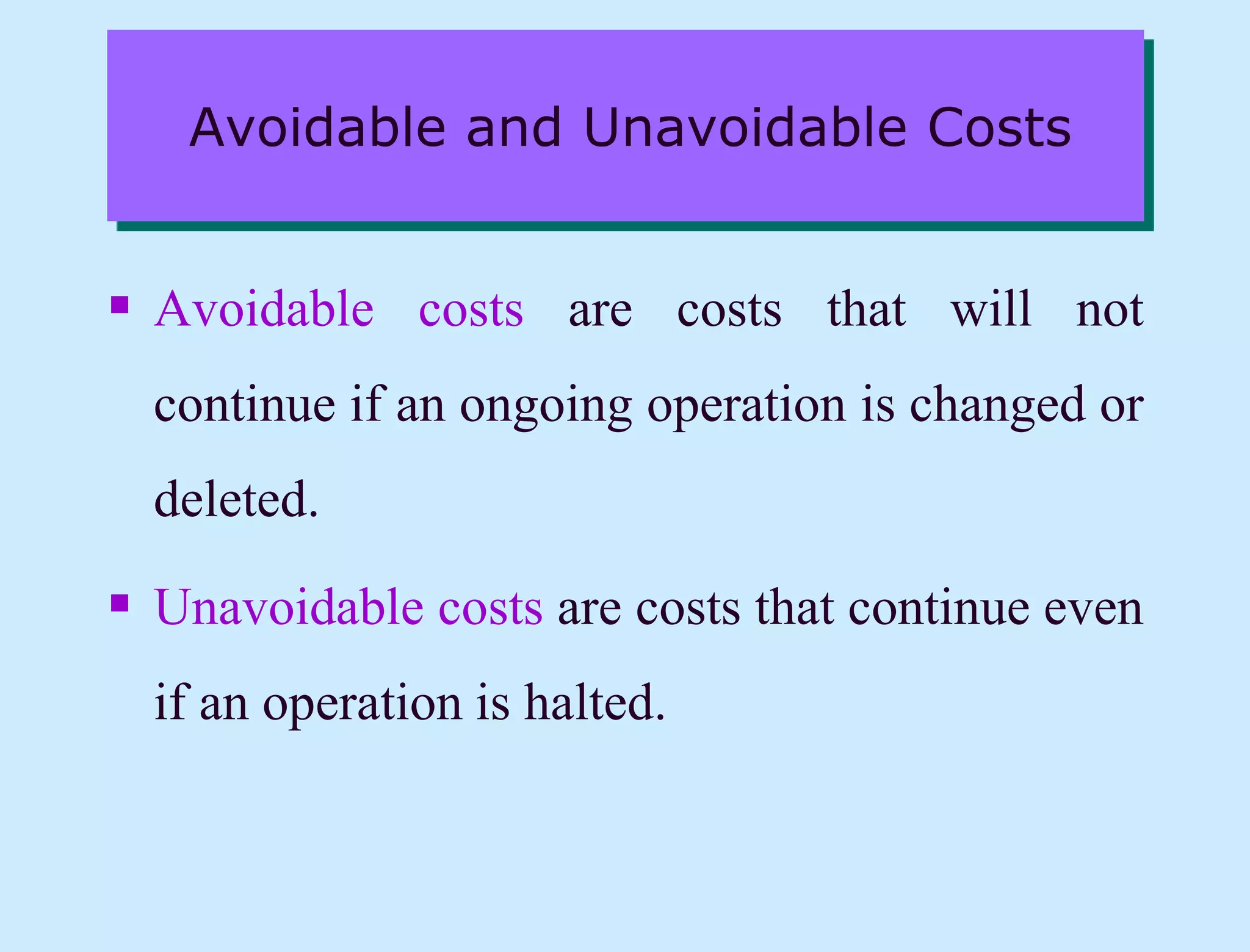 Avoidable and Unavoidable Costs
 Avoidable costs are costs that will not
continue if an ongoing operation is changed or
deleted.
 Unavoidable costs are costs that continue even
if an operation is halted.
 