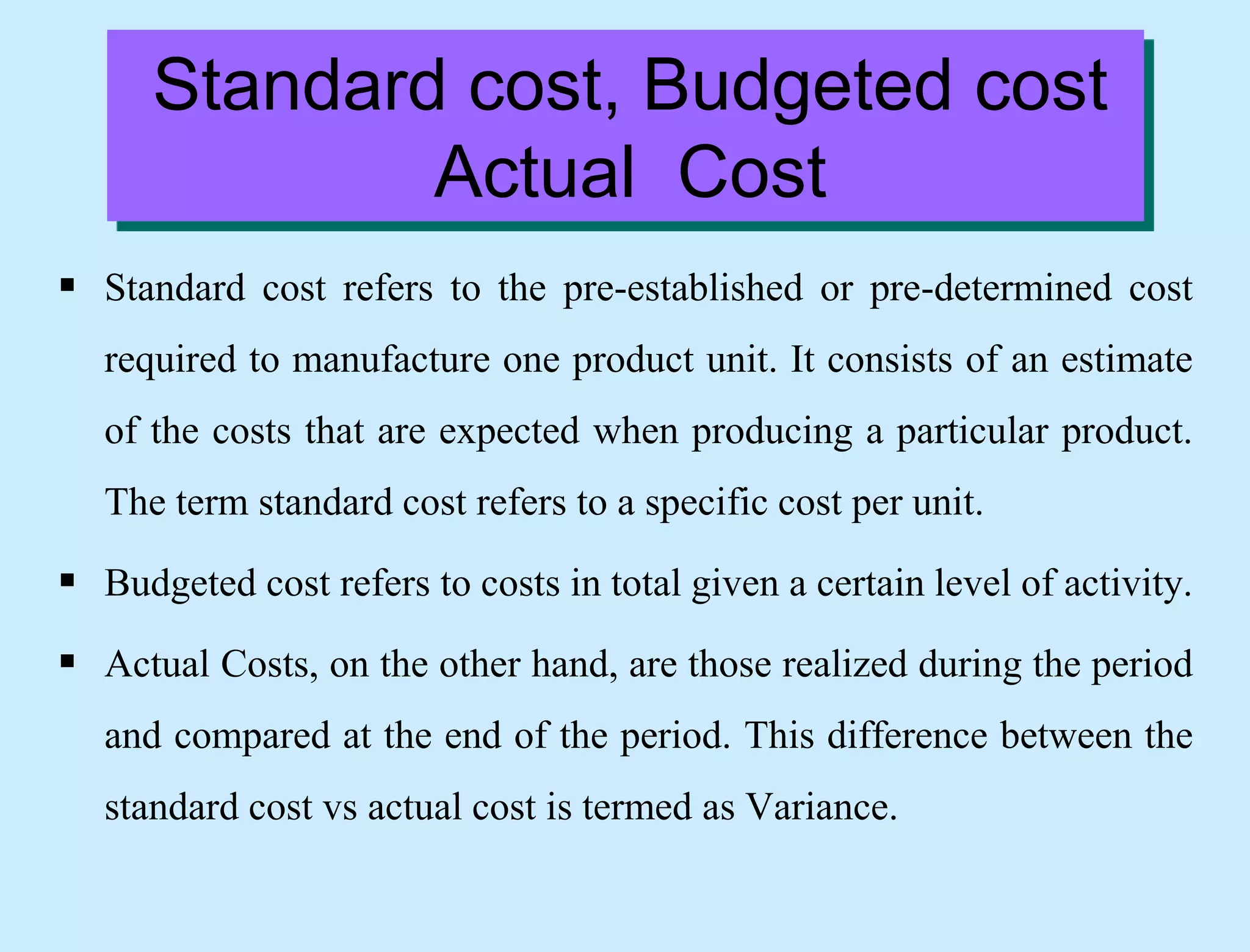 Standard cost, Budgeted cost
Actual Cost
 Standard cost refers to the pre-established or pre-determined cost
required to manufacture one product unit. It consists of an estimate
of the costs that are expected when producing a particular product.
The term standard cost refers to a specific cost per unit.
 Budgeted cost refers to costs in total given a certain level of activity.
 Actual Costs, on the other hand, are those realized during the period
and compared at the end of the period. This difference between the
standard cost vs actual cost is termed as Variance.
 